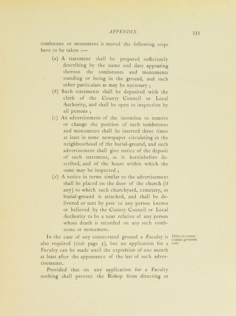 tombstone or monument is moved the following steps have to be taken :— (а) A statement shall be prepared sufficiently describing by the name and date appearing thereon the tombstones and monuments standing or being in the ground, and such other particulars as may be necessary ; (б) Such statements shall be deposited with the clerk of the County Council or Local Authority, and shall be open to inspection by all persons ; (<•) An advertisement of the intention to remove or change the position of such tombstones and monuments shall be inserted three times at least in some newspaper circulating in the neighbourhood of the burial-ground, and such advertisement shall give notice of the deposit of such statement, as is hereinbefore de- scribed, and of the hours within which the same may be inspected ; (d) A notice in terms similar to the advertisement shall be placed on the door of the church (if any) to which such churchyard, cemetery, or burial-ground is attached, and shall be de- livered or sent by post to any person known or believed by the County Council or Local Authority to be a near relative of any person whose death is recorded on any such tomb- stone or monument. in the case of any consecrated ground a Faculty is also required {vide page 3), but no application for a Faculty can be made until the expiration of one month at least after the appearance of the last of such adver- tisements. Provided that on any application for a Faculty nothing shall prevent the Bishop from directing or Ditto in conse- crated grounds only.