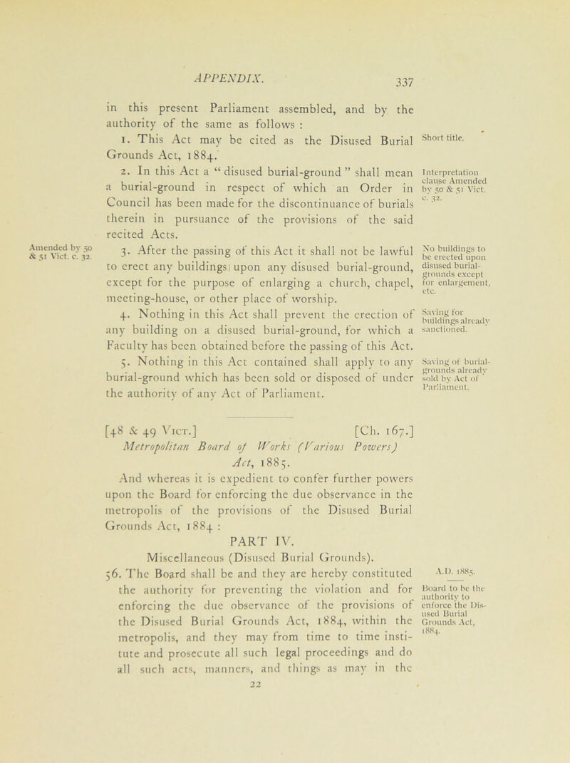 337 Amended by 50 & 51 Viet. c. 32. in this present Parliament assembled, and by the authority of the same as follows : 1. This Act may be cited as the Disused Burial Grounds Act, 1884. 2. In this Act a “ disused burial-ground ” shall mean a burial-ground in respect of which an Order in Council has been made for the discontinuance of burials therein in pursuance of the provisions of the said recited Acts. 3. After the passing of this Act it shall not be lawful to erect any buildings 1 upon any disused burial-ground, except for the purpose of enlarging a church, chapel, meeting-house, or other place of worship. 4. Nothing in this Act shall prevent the erection of any building on a disused burial-ground, for which a Faculty has been obtained before the passing of this Act. 5. Nothing in this Act contained shall apply to any burial-ground which has been sold or disposed of under the authority of any Act of Parliament. [48 & 49 Vict.] [Ch. 167.] Metropolitan Board oj Works (Parions Powers) Act, 1885. And whereas it is expedient to confer further powers upon the Board for enforcing the due observance in the metropolis of the provisions of the Disused Burial Grounds Act, 1884 : PART IV. Miscellaneous (Disused Burial Grounds). 56. The Board shall be and they arc hereby constituted the authority for preventing the violation and for enforcing the due observance of the provisions of the Disused Burial Grounds Act, 1884, within the metropolis, and they may from time to time insti- tute and prosecute all such legal proceedings and do all such acts, manners, and tilings as may in the Short title. I nterpretation clause Amended by 50 & 51 Vict. c. 32, Xo buildings to be erected upon disused burial- grounds except for enlargement, etc. Saving for buildings already sanctioned. Saving of burial- grounds already sold by Act of Parliament. A.D. 1885. Board to be the authority to enforce the Dis- used Burial Grounds Act, 1884.