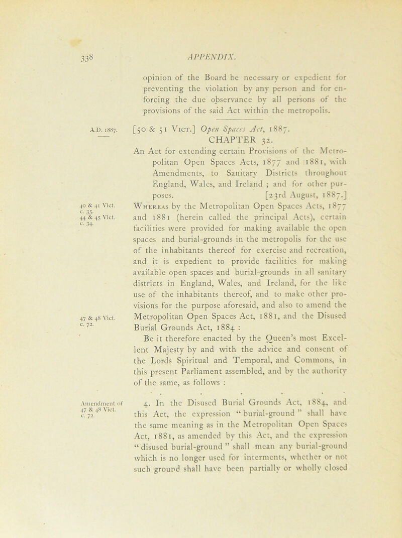 A.D. 18S7. 40 & 41 Viet. 35- 44 & 45 Viet. <-*• 34- 47 & 48 Viet, c. 72. Amendment of 47 & 48 Viet, c. 72. opinion of the Board be necessary or expedient for preventing the violation by any person and for en- forcing the due observance by all persons of the provisions of the said Act within the metropolis. [50 & 51 Vict.] Open Spaces Act, 1887. CHAPTER 32. An Act for extending certain Provisions of the Metro- politan Open Spaces Acts, 1877 and 1881, with Amendments, to Sanitary Districts throughout England, Wales, and Ireland ; and tor other pur- poses. [23rd August, 1887.] Whereas by the Metropolitan Open Spaces Acts, 187“ and 1881 (herein called the principal Acts), certain facilities were provided for making available the open spaces and burial-grounds in the metropolis for the use of the inhabitants thereof for exercise and recreation, and it is expedient to provide facilities for making available open spaces and burial-grounds in all sanitary districts in England, Wales, and Ireland, for the like use of the inhabitants thereof, and to make other pro- visions for the purpose aforesaid, and also to amend the Metropolitan Open Spaces Act, 1881, and the Disused Burial Grounds Act, 1883. : Be it therefore enacted by the Oueen’s most Excel- lent Majesty by and with the advice and consent of the Lords Spiritual and Temporal, and Commons, in this present Parliament assembled, and by the authoritv of the same, as follows : 4. In the Disused Burial Grounds Act, 1884, and this Act, the expression “ burial-ground ” shall have the same meaning as in the Metropolitan Open Spaces Act, 1881, as amended by this Act, and the expression “ disused burial-ground ” shall mean any burial-ground which is no longer used for interments, whether or not such ground shall have been partially or wholly closed
