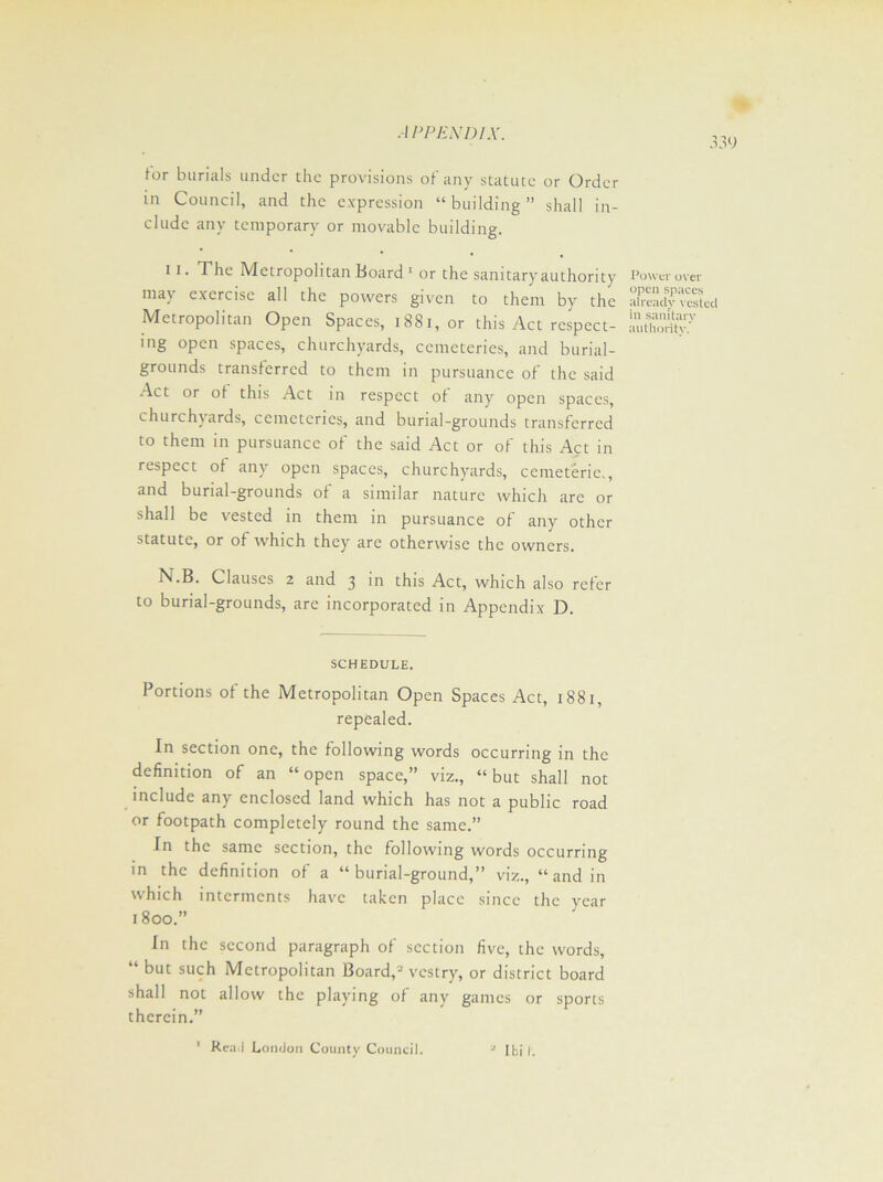 for burials under the provisions of any statute or Order in Council, and the expression “building” shall in- clude any temporary or movable building. 11. The Metropolitan Board 1 or the sanitary authority may exercise all the powers given to them by the Metropolitan Open Spaces, 1881, or this Act respect- ing open spaces, churchyards, cemeteries, and burial- grounds transferred to them in pursuance of the said Act or of this Act in respect of any open spaces, churchyards, cemeteries, and burial-grounds transferred to them in pursuance of the said Act or of this Act in respect of any open spaces, churchyards, cemeteric., and burial-grounds of a similar nature which are or shall be vested in them in pursuance of any other statute, or of which they are otherwise the owners. N.B. Clauses 2 and 3 in this Act, which also refer to burial-grounds, arc incorporated in Appendix D. SCHEDULE. Portions of the Metropolitan Open Spaces Act, 1881, repealed. In section one, the following words occurring in the definition of an “open space,” viz., “but shall not include any enclosed land which has not a public road or footpath completely round the same.” In the same section, the following words occurring in the definition of a “burial-ground,” viz., “and in which interments have taken place since the year 1800.” In the second paragraph of section five, the words, “ but such Metropolitan Board,2 vestry, or district board shall not allow the playing of any games or sports therein.” 2 I hi I. Power over open spaces already vested in sanitary authority.’ ' Read London County Council.