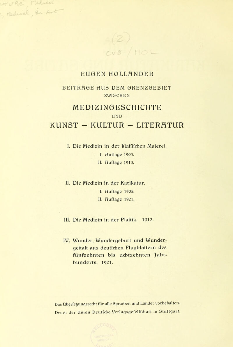 BEITRÄGE HUS DEM GRENZGEBIET ZWISCHEN MEDIZINGESCHICHTE UND KUNST - KULTUR - LITERATUR I. Die Medizin in der klaffifchen Malerei. I. Auflage 1903. II. Huflage 1913. II. Die Medizin in der Karikatur. I. Auflage 1905. II. Auflage 1921. III. Die Medizin in der Plaftik. 1912. IV. Wunder, Wundergeburt und Wunder- geftalt aus deutfcben Flugblättern des fünfzehnten bis achtzehnten Jahr- hunderts. 1921. Das Überfet>ungsrecbt für alle Sprachen und Länder Vorbehalten. Druck der Union Deutfdie Verlagsgefellfcbaft in Stuttgart.