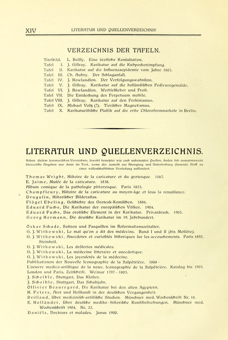 Titelbild. Tafel I. Tafel II. Tafel 111. Tafel IV. Tafel V. Tafel VI. Tafel VII. Tafel VIII. T afel IX. Tafel X. VERZEICHNIS DER TfiFELN. L. Boilly. Eine ärztliche Konfultation. J. Gillray. Karikatur auf die Kuhpockenimpfung. Karikatur auf die Influenzaepidemie vom Jahre 1803. Cb. Aubry. Der Schlaganfall. 3. Rowlandfon. Der Verfolgungswabnfinn. 3- Gillray. Karikatur auf die bolländifchen Pedicuregemäldc. 3- Rowlandfon. Wecbfelfieber und Froft. Die Entdeckung des Perpetuum mobile. 3. Gillray. Karikatur auf den Perkinismus. Michael Volt) (?). Tierifcber Magnetismus. Karikaturiftifcbe Plaftik auf die erfte Cbloroformnarkofe in Berlin. LITERATUR UND QUELLENVERZEICHNIS. Neben diefem fummarifcfien Verzeichnis, fowohl benut5ter wie auch unbenutjter Quellen, finden ficb ausnabmsweife literarifche Hngaben nur dann im Text, wenn der zumeift zur Hnregung und Unterhaltung dienende Stoff zu einer wiffenfchaftlichen Vertiefung auffordert. Thomas Wrigbt, Hiftoire de la caricature et du grotesque. 1867. E. 3aime, Mufee de la caricature. 1838. Album comique de la patbologie pittoresque. Paris 1823. Cbampfleury, Hiftoire de la caricature au moyen=äge et fous la renailfance. Drugulin, Hiftorifcber Bilderatlas. Flögel Ebeling, Gefcbicbte des Grotesk=Komifchen. 1886. Eduard Fuchs, Die Karikatur der europäifchen Völker. 1904. Eduard Fuchs, Das erotifcbe Element in der Karikatur. Privatdruck. 1905. Georg Hermann, Die deutfcbe Karikatur im 19. 3abrbundert. Oskar Schade, Satiren und Pasquillen im Reformationszeitalter. G. 3- W i t k o w s k i, Le mal qu'on a dit des medecins. Band I und II (bis Moliere). G. 3- W i t ko wsk i, Anecdotes et curiofites biftoriques für les accoucbements. Paris 1892, Steinbeil. G. 3-Witkowski, Les dröleries medicales. G. 3- Wi tko wski, La medecine litteraire et anecdotique. G. 3-Witkowski, Les joyeufetes de la medecine. Publikationen der Nouvelle Iconograpbie de la Salpetriere. 188S — L’oeuvre medico=artiftique de la nouv. Iconograpbie de la Salpetriere. Katalog bis 1903. London und Paris, Zeitfchrift. Weimar 1797—1803. 3- Scbeible, Stuttgart, Das Klofter. 3- Scbeible, Stuttgart, Das Schaltjahr. Olli vier Beauregard, Die Karikatur bei den alten Ägyptern. H. Peters, Arzt und Heilkunft in der deutfcben Vergangenheit. Briffaud, Über medizinifcfnartiftifcbe Studien. Münchner med. Wochenfehrift Nr. IS. E. Holländer, Über deutfcbe mediko = biftorifebe Kunftbeftrebungen. Münchner med. Wocbenfcbrift 1904. Nr. 22. Daniels, Docteurs et malades. 3anus 1900.