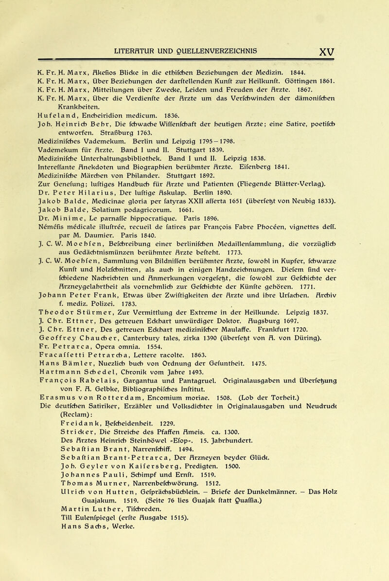 K. Fr. H. Marx, Akefios Blicke in die etbifcben Beziehungen der Medizin. 1844. K. Fr. H. Marx, Über Beziehungen der darftellenden Kunft zur Heilkunft. Göttingen 1861. K. Fr. H. Marx, Mitteilungen über Zwecke, Leiden und Freuden der Ärzte. 1867. K. Fr. H. Marx, Über die Verdienfte der Ärzte um das Verfcbwinden der dämonifcben Krankheiten. Hufeland, Encbeiridion medicum. 1836. Job. Heinrich Bebr, Die fcbwache Wiffenfchaft der heutigen Ärzte; eine Satire, poetifch entworfen. Straßburg 1763. Medizinifches Vademekum. Berlin und Leipzig 1795— 1798. Vademekum für Ärzte. Band I und II. Stuttgart 1839. Medizinifcbe Unterbaltungsbibliotbek. Band I und II. Leipzig 1838. Intereffante Anekdoten und Biographien berühmter Ärzte. Eifenberg 1841. Medizinifcbe Märchen von Pbilander. Stuttgart 1892. Zur Genefung; luftiges Handbuch für Ärzte und Patienten (Fliegende Blätter=Verlag). Dr. Peter Hilarius, Der luftige Äskulap. Berlin 1890. Jakob Balde, Medicinae gloria per fatyras XXII afferta 1651 (überfetjt von Neubig 1833). Jakob Balde, Solatium podagricorum. 1661. Dr. Minime, Le parnaffe hippocratique. Paris 1896. Nemefis medicale illuftree, recueil de fatires par Francois Fabre Pboceen, vignettes deff. par M. Daumier. Paris 1840. J. C. W. Moebfen, Befcbreibung einer berlinifcben Medaillenfammlung, die vorzüglich aus Gedäcbtnismünzen berühmter Ärzte beftebt. 1773. J. C. W. Moebfen, Sammlung von Bildniffen berühmter Ärzte, fowobl in Kupfer, fcbwarze Kunft und Holzfcbnitten, als auch in einigen Handzeichnungen. Diefem find ver= fcbiedene Nachrichten und Anmerkungen vorgefetyt, die fowobl zur Gefcbicbte der Arzneygelabrtheit als vornehmlich zur Gefcbicbte der Künfte gehören. 1771. Johann Peter Frank, Etwas über Zwiftigkeiten der Ärzte und ihre Urfacben. Archiv f. mediz. Polizei. 1783. Theodor Stürmer, Zur Vermittlung der Extreme in der Heilkunde. Leipzig 1837. J. Cbr. Ettner, Des getreuen Eckhart unwürdiger Doktor. Augsburg 1697. J. Chr. Ettner, Des getreuen Eckbart medizinifcher Maulaffe. Frankfurt 1720. Geoffrey Cbaucber, Canterbury tales, zirka 1390 (überfetjt von A. von Düring). Fr. Petrarca, Opera omnia. 1554. Fracaffetti Petrarcba, Lettere racolte. 1863. Hans Bämler, Nuezlicb buch von Ordnung der Gefuntbeit. 1475. Hartmann Scbedel, Chronik vom Jahre 1493. Francois Rabelais, Gargantua und Pantagruel. Originalausgaben und Überfettung von F. A. Gelbke, Bibliograpbifcbes Inftitut. Erasmus von Rotterdam, Encomium moriae. 1508. (Lob der Torheit.) Die deutfcben Satiriker, Erzähler und Volksdichter in Originalausgaben und Neudruck (Reclam): Fr ei d a n k, Befcbeidenbeit. 1229. Stricker, Die Streiche des Pfaffen Ameis. ca. 1300. Des Arztes Heinrich Steinböwel »Efop«. 15. Jahrhundert. Sebaftian Brant, Narrenfchiff. 1494. Sebaftian Brant = Petrarca, Der Arzneyen beyder Glück. Job. Geyler von Kaifersberg, Predigten. 1500. Johannes Pauli, Schimpf und Ernft. 1519. Thomas Murner, Narrenbefcbwörung. 1512. Ulrich von Hutten, Gefpräcbsbücblein. — Briefe der Dunkelmänner. — Das Holz Guajakum. 1519. (Seite 76 lies Guajak ftatt Quaffia.) Martin Luther, Tifchreden. Till Eulenfpiegel (erfte Ausgabe 1515). Hans Sachs, Werke.