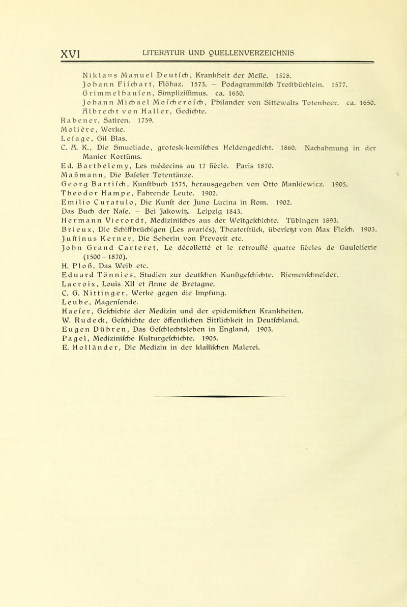 Niklans Manuel Deutfeh, Krankheit der Meffe. 1528. Johann Fifchart, Flöhaz. 1573. — Podagrammifch Troftbüchlein. 1577. Grimmeihaufen, Simpliziffimus. ca. 1650. Johann Michael Mofcherofch, Philander von Sittewalts Totenheer. ca. 1650. Alb recht von Haller, Gedichte. Raben er, Satiren. 1759. M oli er e , Werke. Lefage, Gil Blas. C. fl. K., Die Smueliade, grotesk-komifches Heldengedicht. 1860. Nachahmung in der Manier Kortüms. Ed. Barthelemy, Les medecins au 17 fiecle. Paris 1870. Maßmann, Die Bafeler Totentänze. Georg Bartifch, Kunftbuch 1575, berausgegeben von Otto Mankiewicz. 1905. Theodor Hampe, Fahrende Leute. 1902. Emilio Curatulo, Die Kunft der Juno Lucina in Rom. 1902. Das Buch der Nafe. — Bei Jakowit). Leipzig 1843. Hermann Vierordt, Medizinifches aus der Weltgefchichte. Tübingen 1893. Brieux, Die Schiffbrüchigen (Les avaries), Theaterftück, überfet^t von Max Flefcb. 1903. Ju ft in us Kerner, Die Seherin von Prevorft etc. John Grand Carteret, Le decollette et le retrouffe quatre fiecles de Gauloiferie (1500- 1870). H. Ploß, Das Weib etc. Eduard Tön nies, Studien zur deutfehen Kunftgefchichte. Riemenfehneider. Lacroix, Louis XII et Anne de Bretagne. C. G. Nittinger, Werke gegen die Impfung. Leube, Magenfonde. Haefer, Gefcbicbte der Medizin und der epidemifchen Krankheiten. W. Ru deck, Gefchichte der öffentlichen Sittlichkeit in Deutfchland. Eugen Dühren, Das Gefchlechtsleben in England. 1903. Pagel, Medizinifche Kulturgefchichte. 1905. E. Holländer, Die Medizin in der klaffifchen Malerei.