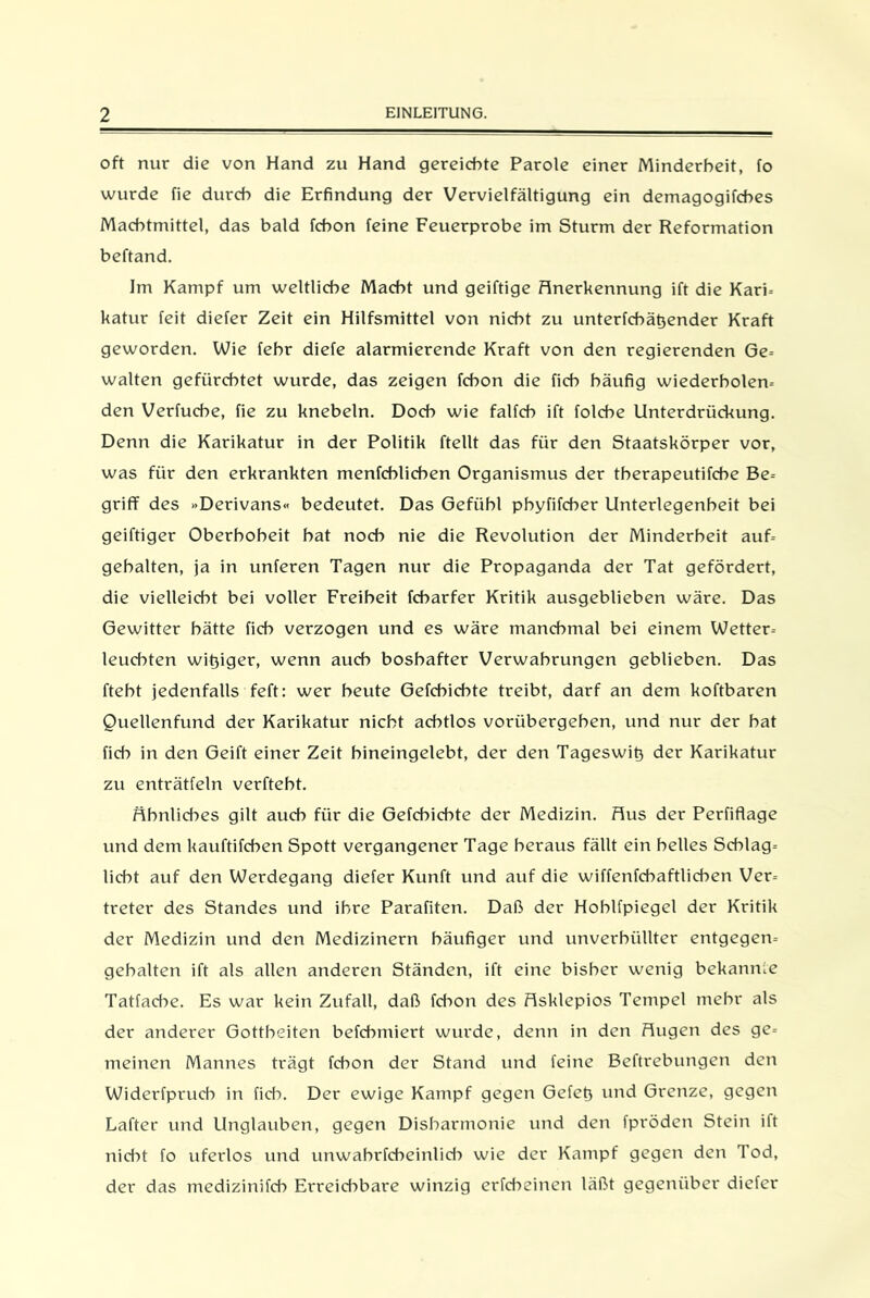 oft nur die von Hand zu Hand gereichte Parole einer Minderheit, fo wurde fie durch die Erfindung der Vervielfältigung ein demagogifches Machtmittel, das bald fchon feine Feuerprobe im Sturm der Reformation beftand. Im Kampf um weltliche Macht und geiftige Anerkennung ift die Kari- katur feit diefer Zeit ein Hilfsmittel von nicht zu unterfcbätjender Kraft geworden. Wie fehr diefe alarmierende Kraft von den regierenden Ge- walten gefürchtet wurde, das zeigen fchon die fich häufig wiederholen^ den Verfuche, fie zu knebeln. Doch wie falfch ift folche Unterdrückung. Denn die Karikatur in der Politik ftellt das für den Staatskörper vor, was für den erkrankten menfchlichen Organismus der therapeutifche Be- griff des »Derivans« bedeutet. Das Gefühl phyfifcher Unterlegenheit bei geiftiger Oberhoheit hat noch nie die Revolution der Minderheit auf- gehalten, ja in unferen Tagen nur die Propaganda der Tat gefördert, die vielleicht bei voller Freiheit fcharfer Kritik ausgeblieben wäre. Das Gewitter hätte fich verzogen und es wäre manchmal bei einem Wetter- leuchten wißiger, wenn auch boshafter Verwahrungen geblieben. Das fteht jedenfalls feft: wer beute Gefcbicbte treibt, darf an dem koftbaren Quellenfund der Karikatur nicht achtlos vorübergeben, und nur der bat fich in den Geift einer Zeit hineingelebt, der den Tageswiß der Karikatur zu enträtfeln verftebt. Ähnliches gilt auch für die Gefcbicbte der Medizin. Aus der Perfiflage und dem kauftifcben Spott vergangener Tage heraus fällt ein helles Schlag- licht auf den Werdegang diefer Kunft und auf die wiffenfchaftlicben Ver- treter des Standes und ihre Parafiten. Daß der Hoblfpiegel der Kritik der Medizin und den Medizinern häufiger und unverbiillter entgegen- gebalten ift als allen anderen Ständen, ift eine bisher wenig bekannte Tatfache. Es war kein Zufall, daß fd>on des Asklepios Tempel mehr als der anderer Gottheiten befcbmiert wurde, denn in den Augen des ge- meinen Mannes trägt fchon der Stand und feine Beftrebungen den Widerfprucb in fich. Der ewige Kampf gegen Gefeß und Grenze, gegen Lafter und Unglauben, gegen Disharmonie und den fpröden Stein ift nicht fo uferlos und unwabrfcbeinlid) wie der Kampf gegen den Tod, der das medizinifcb Erregbare winzig erfcbeinen läßt gegenüber diefer