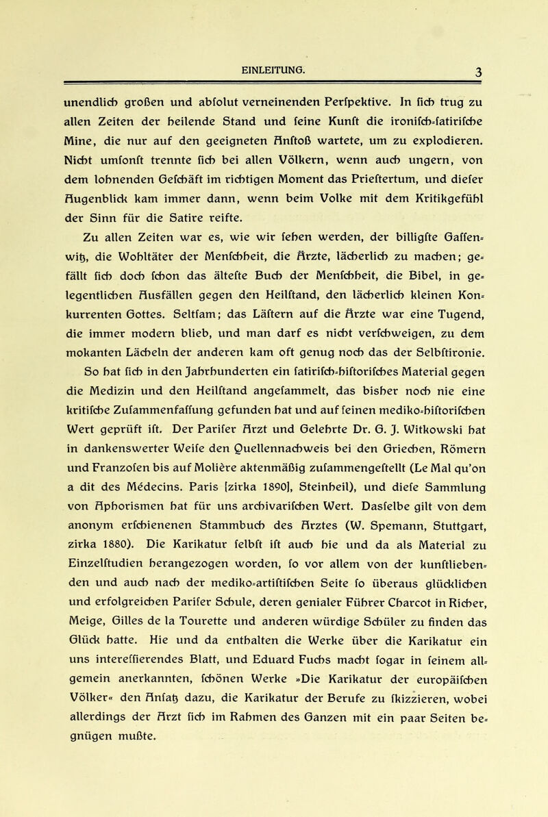 unendlich großen und abfolut verneinenden Perfpektive. In fich trug zu allen Zeiten der heilende Stand und feine Kunft die ironifcb-fatirifcbe Mine, die nur auf den geeigneten Anftoß wartete, um zu explodieren. Nicht umfonft trennte fich bei allen Völkern, wenn auch ungern, von dem lohnenden Gefchäft im richtigen Moment das Prieftertum, und diefer Augenblick kam immer dann, wenn beim Volke mit dem Kritikgefühl der Sinn für die Satire reifte. Zu allen Zeiten war es, wie wir fehen werden, der billigfte Gaffern wi^, die Wohltäter der Menfchheit, die Ärzte, lächerlich zu machen; ge- fällt fich doch fchon das ältefte Buch der Menfchheit, die Bibel, in ge- legentlichen Ausfällen gegen den Heilftand, den lächerlich kleinen Kon- kurrenten Gottes. Seltfam; das Läftern auf die Ärzte war eine Tugend, die immer modern blieb, und man darf es nicht verfchweigen, zu dem mokanten Lächeln der anderen kam oft genug noch das der Selbftironie. So hat fich in den Jahrhunderten ein fatirifch-hiftorifches Material gegen die Medizin und den Heilftand angefammelt, das bisher noch nie eine kritifche Zufammenfaffung gefunden hat und auf feinen mediko-hiftorifchen Wert geprüft ift. Der Parifer Arzt und Gelehrte Dr. G. J. Witkowski hat in dankenswerter Weife den Quellennachweis bei den Griechen, Römern und Franzofen bis auf Moliere aktenmäßig zufammengeftellt (Le Mal qu’on a dit des Medecins. Paris [zirka 1890], Steinbeil), und diefe Sammlung von Aphorismen hat für uns arcbivarifcben Wert. Dasfelbe gilt von dem anonym erfcbienenen Stammbuch des Arztes (W. Spemann, Stuttgart, zirka 1880). Die Karikatur felbft ift auch hie und da als Material zu Einzelftudien herangezogen worden, fo vor allem von der kunftlieben- den und auch nach der mediko-artiftifcben Seite fo überaus glücklichen und erfolgreichen Parifer Schule, deren genialer Führer Charcot in Richer, Meige, Gilles de la Tourette und anderen würdige Schüler zu finden das Glück hatte. Hie und da enthalten die Werke über die Karikatur ein uns intereffierendes Blatt, und Eduard Fuchs macht fogar in feinem all- gemein anerkannten, fchönen Werke »Die Karikatur der europäifchen Völker« den Anfatj dazu, die Karikatur der Berufe zu fkizzieren, wobei allerdings der Arzt fich im Rahmen des Ganzen mit ein paar Seiten be- gnügen mußte.