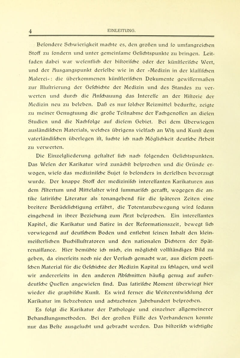 Befondere Schwierigkeit machte es, den großen und fo umfangreichen Stoff zu fondern und unter gemeinfame Gefichtspunkte zu bringen. Leit- faden dabei war wefentlich der biftorifcbe oder der künftlerifcbe Wert, und der Ausgangspunkt derfelbe wie in der »Medizin in der klaffifcben Malerei«: die überkommenen kiinftlerifcben Dokumente gewiffermaßen zur Illuftrierung der Gefcbicbte der Medizin und des Standes zu ver- werten und durch die Anfcbauung das Intereffe an der Hiftorie der Medizin neu zu beleben. Daß es nur folcher Reizmittel bedurfte, zeigte zu meiner Genugtuung die große Teilnahme der Fachgenoffen an diefen Studien und die Nachfolge auf diefem Gebiet. Bei dem Überwiegen ausländifcben Materials, welches übrigens vielfach an Wit3 und Kunft dem vaterländifchen überlegen ift, fuchte ich nach Möglichkeit deutfche Arbeit zu verwerten. Die Einzelgliederung geftaltet ficb nach folgenden Gefichtspunkten. Das Wefen der Karikatur wird zunächft befprochen und die Gründe er- wogen, wiefo das medizinifcbe Sujet fo befonders in derfelben bevorzugt wurde. Der knappe Stoff der medizinifcb intereffanten Karikaturen aus dem Altertum und Mittelalter wird fummarifcb gerafft, wogegen die an- tike fatirifcbe Literatur als tonangebend für die fpäteren Zeiten eine breitere Berückfichtigung erfährt, die Totentanzbewegung wird fodann eingehend in ihrer Beziehung zum Arzt befprochen. Ein intereffantes Kapitel, die Karikatur und Satire in der Reformationszeit, bewegt ficb vorwiegend auf deutfchem Boden und entlehnt feinen Inhalt den klein- meifterlicben Bucbilluftratoren und den nationalen Dichtern der Spät- renaiffance. Hier bemühte ich mich, ein möglicbft vollftändiges Bild zu geben, da einerfeits noch nie der Verfuch gemacht war, aus diefem poeti- fcben Material für die Gefcbicbte der Medizin Kapital zu fcblagen, und weil wir andererfeits in den anderen Abfchnitten häufig genug auf außer- deutfche Quellen angewiefen find. Das fatirifcbe Moment überwiegt hier wieder die grapbifcbe Kunft. Es wird ferner die Weiterentwicklung der Karikatur im fiebzebnten und achtzehnten Jahrhundert befprochen. Es folgt die Karikatur der Pathologie und einzelner allgemeinerer Behandlungsmethoden. Bei der großen Fülle des Vorhandenen konnte nur das Befte ausgefucbt und gebradff werden. Das biftorifcb widffigfte