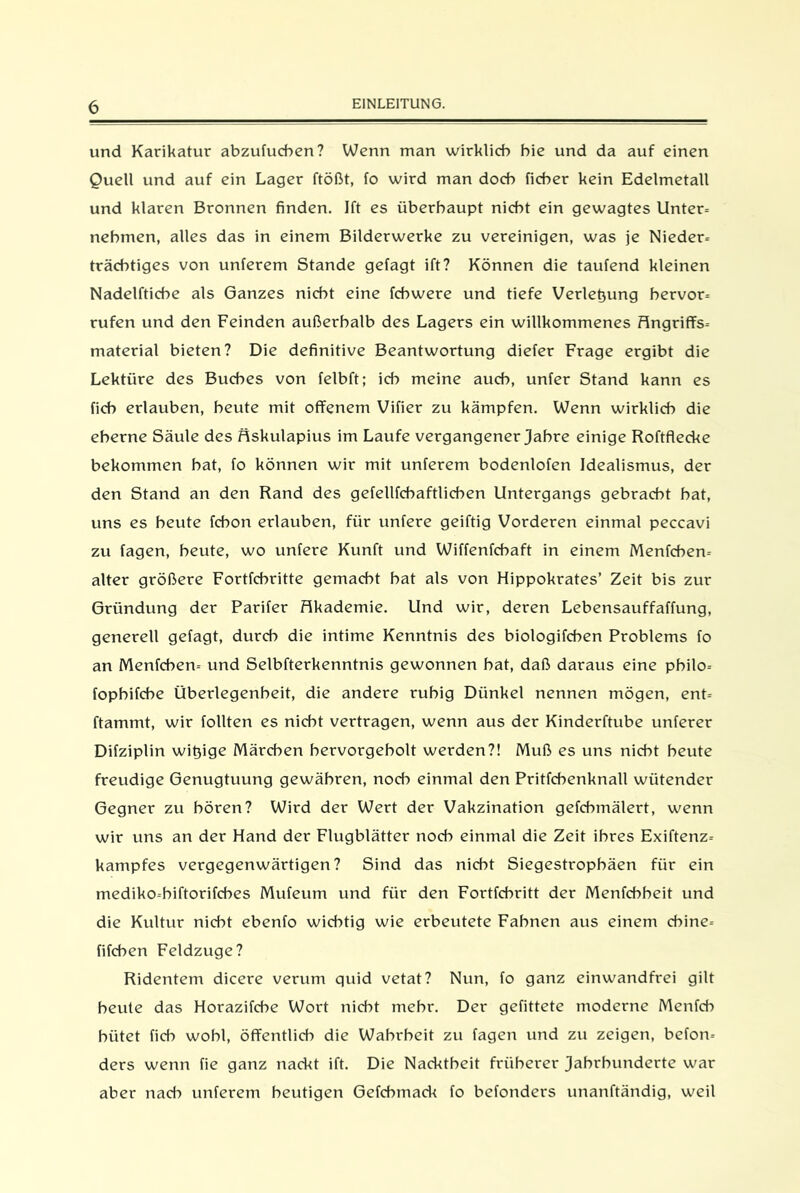 und Karikatur abzutucben? Wenn man wirklich hie und da auf einen Quell und auf ein Lager ftößt, fo wird man doch ficher kein Edelmetall und klaren Bronnen finden. Ift es überhaupt nicht ein gewagtes Unter- nehmen, alles das in einem Bilderwerke zu vereinigen, was je Nieder- trächtiges von unterem Stande gefagt ift? Können die taufend kleinen Nadelftiche als Ganzes nicht eine fchwere und tiefe Verlegung bervor- rufen und den Feinden außerhalb des Lagers ein willkommenes Angriffs- material bieten? Die definitive Beantwortung diefer Frage ergibt die Lektüre des Buches von felbft; ich meine auch, unter Stand kann es fich erlauben, beute mit offenem Vifier zu kämpfen. Wenn wirklich die eherne Säule des Hskulapius im Laufe vergangener Jahre einige Roftflecke bekommen bat, fo können wir mit unterem bodenlofen Idealismus, der den Stand an den Rand des gefellfchaftlichen Untergangs gebracht bat, uns es beute fcbon erlauben, für untere geiftig Vorderen einmal peccavi zu tagen, beute, wo untere Kunft und Wiffenfchaft in einem Menfcben- alter größere Fortfehritte gemacht hat als von Hippokrates’ Zeit bis zur Gründung der Parifer Akademie. Und wir, deren Lebensauffaffung, generell getagt, durch die intime Kenntnis des biologifcben Problems fo an Menfcben- und Selbfterkenntnis gewonnen bat, daß daraus eine pbilo- fopbifche Überlegenheit, die andere ruhig Dünkel nennen mögen, ent- ftammt, wir tollten es nicht vertragen, wenn aus der Kinderftube unterer Difziplin witjige Märchen bervorgebolt werden?! Muß es uns nicht beute freudige Genugtuung gewähren, noch einmal den Pritfcbenknall wütender Gegner zu hören? Wird der Wert der Vakzination gefchmälert, wenn wir uns an der Hand der Flugblätter noch einmal die Zeit ihres Exiftenz- kampfes vergegenwärtigen? Sind das nicht Siegestropbäen für ein mediko-biftorifches Mufeum und für den Fortfehritt der Menfchbeit und die Kultur nicht ebenfo wichtig wie erbeutete Fahnen aus einem ebine- fifchen Feldzuge? Ridentem dicere verum quid vetat? Nun, fo ganz einwandfrei gilt beute das Horazifche Wort nicht mehr. Der gefittete moderne Menfcb hütet fich wohl, öffentlich die Wahrheit zu tagen und zu zeigen, beton- ders wenn fie ganz nackt ift. Die Nacktheit früherer Jahrhunderte war aber nach unterem heutigen Gefcbmad< fo befonders unanftändig, weil