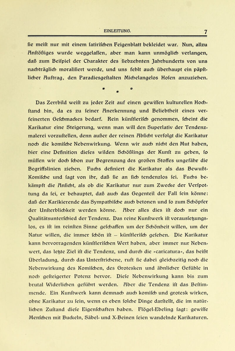 fie meift nur mit einem fatirifcben Feigenblatt bekleidet war. Nun, allzu Anftößiges wurde weggelaffen, aber man kann unmöglich verlangen, daß zum Beifpiel der Charakter des fiebzehnten Jahrhunderts von uns nachträglich moralifiert werde, und uns fehlt auch überhaupt ein päpft- lieber Huftrag, den Paradiesgeftalten Michelangelos Hofen anzuziehen. * * * Das Zerrbild weift zu jeder Zeit auf einen gewiffen kulturellen Hoch- ftand hin, da es zu feiner Anerkennung und Beliebtheit eines ver- feinerten Gefcbmackes bedarf. Rein künftlerifch genommen, fcheint die Karikatur eine Steigerung, wenn man will den Superlativ der Tendenz- malerei vorzuftellen, denn außer der reinen Hbficbt verfolgt die Karikatur noch die komifche Nebenwirkung. Wenn wir auch nicht den Mut haben, hier eine Definition diefes wilden Schößlings der Kunft zu geben, fo müffen wir doch fchon zur Begrenzung des großen Stoffes ungefähr die Begriffslinien ziehen. Fuchs definiert die Karikatur als das Bewußt- Komifche und fagt von ihr, daß fie an fich tendenziös fei. Fuchs be- kämpft die Hnficbt, als ob die Karikatur nur zum Zwecke der Verfpot- tung da fei, er behauptet, daß auch das Gegenteil der Fall fein könne: daß der Karikierende das Sympathifche auch betonen und fo zum Schöpfer der Unfterblichkeit werden könne. Aber alles dies ift doch nur ein Qualitätsunterfchied der Tendenz. Das reine Kunftwerk ift vorausfe^ungs- los, es ift im reinften Sinne gefchaffen um der Schönheit willen, um der Natur willen, die immer fchön ift — künftlerifch gefehen. Die Karikatur kann hervorragenden künftlerifchen Wert haben, aber immer nur Neben- wert, das lefite Ziel ift die Tendenz, und durch die »caricatura«, das heißt Überladung, durch das Unterftrichene, ruft fie dabei gleichzeitig noch die Nebenwirkung des Komifchen, des Grotesken und ähnlicher Gefühle in noch gefteigerter Potenz hervor. Diefe Nebenwirkung kann bis zum brutal Widerlichen geführt werden. Aber die Tendenz ift das Beftim- mende. Ein Kunftwerk kann demnach auch komifch und grotesk wirken, ohne Karikatur zu fein, wenn es eben folcbe Dinge darftellt, die im natür- lichen Zuftand diefe Eigenfchaften haben. Flögel-Ebeling fagt: gewiffe Menfchen mit Buckeln, Säbel- und X-Beinen feien wandelnde Karikaturen.