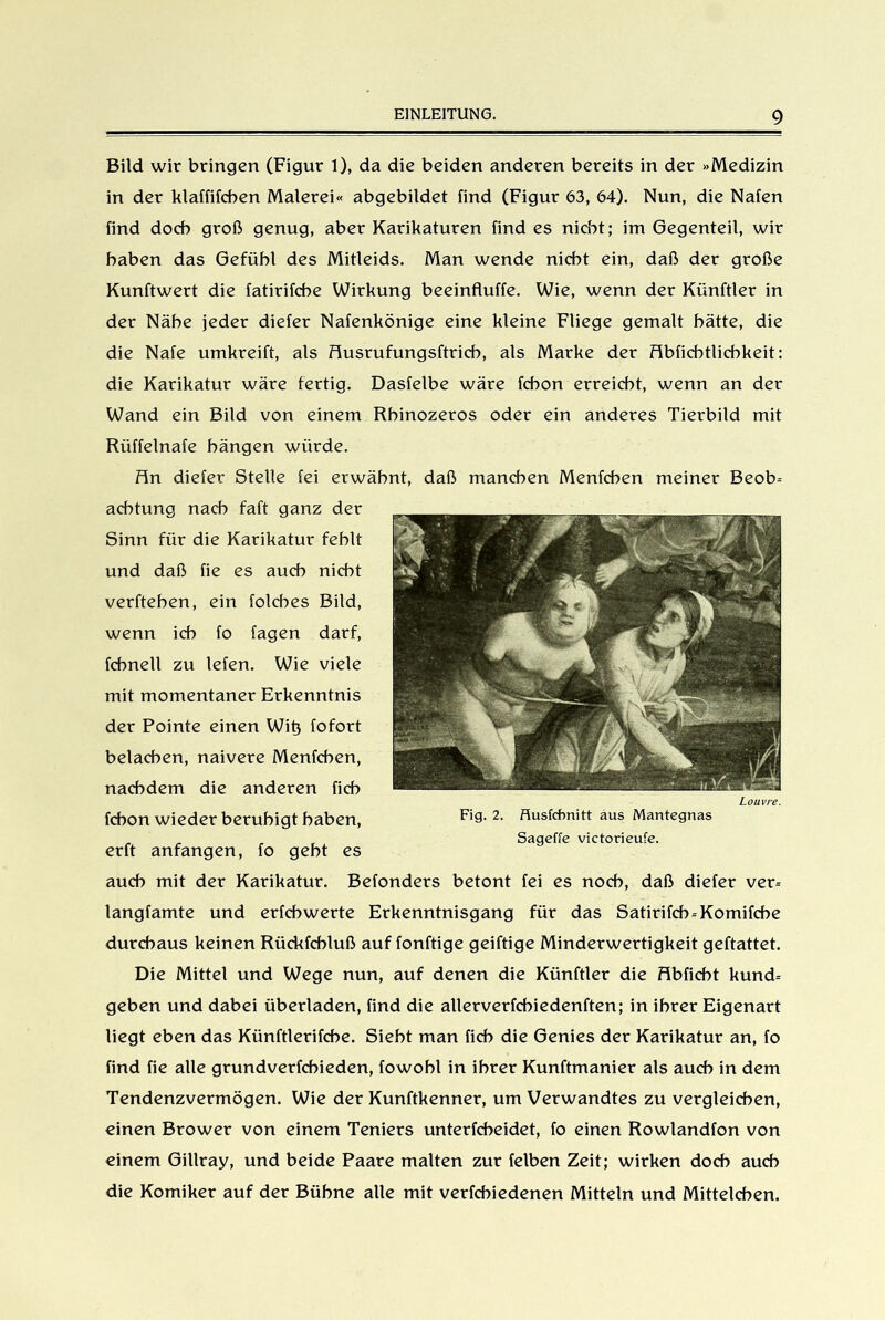 Bild wir bringen (Figur 1), da die beiden anderen bereits in der »Medizin in der klaffifcben Malerei« abgebildet find (Figur 63, 64). Nun, die Nafen find doch groß genug, aber Karikaturen find es nicht; im Gegenteil, wir haben das Gefühl des Mitleids. Man wende nicht ein, daß der große Kunftwert die fatirifche Wirkung beeinfluffe. Wie, wenn der Künftler in der Nähe jeder diefer Nafenkönige eine kleine Fliege gemalt hätte, die die Nafe umkreift, als fiusrufungsftrich, als Marke der flbficbtlicbkeit: die Karikatur wäre fertig. Dasfelbe wäre fchon erreicht, wenn an der Wand ein Bild von einem Rhinozeros oder ein anderes Tierbild mit Rüffelnafe hängen würde. fln diefer Stelle fei erwähnt, daß manchen Menfchen meiner Beob= aehtung nach faft ganz der Sinn für die Karikatur fehlt und daß fie es auch nicht verftehen, ein folches Bild, wenn ich fo fagen darf, fcbnell zu lefen. Wie viele mit momentaner Erkenntnis der Pointe einen Wit3 fofort belachen, naivere Menfchen, nachdem die anderen fich fchon wieder beruhigt haben, erft anfangen, fo geht es auch mit der Karikatur. Befonders betont fei es noch, daß diefer ver= langfamte und erfchwerte Erkenntnisgang für das Satirifch-Komifche durchaus keinen Rückfchluß auf fonftige geiftige Minderwertigkeit geftattet. Die Mittet und Wege nun, auf denen die Künftler die flbficht kund= geben und dabei überladen, find die alterverfcbiedenften; in ihrer Eigenart liegt eben das Künftlerifcbe. Siebt man fich die Genies der Karikatur an, fo find fie alle grundverfchieden, fowohl in ihrer Kunftmanier als auch in dem Tendenzvermögen. Wie der Kunftkenner, um Verwandtes zu vergleichen, einen Brower von einem Teniers unterfcbeidet, fo einen Rowlandfon von einem Gillray, und beide Paare malten zur felben Zeit; wirken doch auch die Komiker auf der Bühne alte mit verfchiedenen Mitteln und Mittelchen.