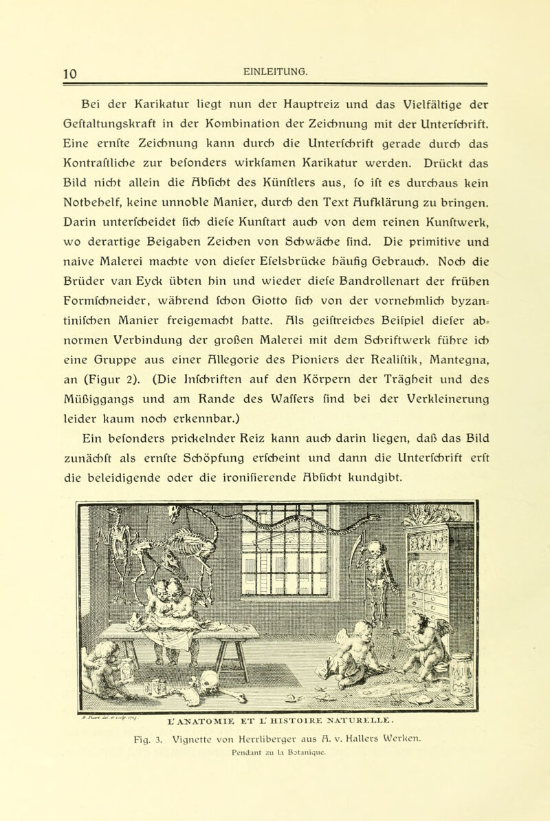 Bei der Karikatur liegt nun der Hauptreiz und das Vielfältige der Geftaltungskraft in der Kombination der Zeichnung mit der Unterfchrift. Eine ernfte Zeichnung kann durch die Unterfchrift gerade durch das Kontraftliche zur befonders wirkfamen Karikatur werden. Drückt das Bild nicht allein die Abficbt des Künftlers aus, fo ift es durchaus kein Notbehelf, keine unnoble Manier, durch den Text Aufklärung zu bringen. Darin unterfcbeidet fich diefe Kunftart auch von dem reinen Kunftwerk, wo derartige Beigaben Zeichen von Schwäche find. Die primitive und naive Malerei machte von diefer Efelsbrücke häufig Gebrauch. Noch die Brüder van Eyck übten bin und wieder diefe Bandrollenart der frühen Formfehneider, während febon Giotto fich von der vornehmlich byzam tinifchen Manier freigemacht batte. Als geiftreicbes Beifpiel diefer ab- normen Verbindung der großen Malerei mit dem Schriftwerk führe ich eine Gruppe aus einer Allegorie des Pioniers der Realiftik, Mantegna, an (Figur 2). (Die Infcbriften auf den Körpern der Trägheit und des Müßiggangs und am Rande des Waffers find bei der Verkleinerung leider kaum noch erkennbar.) Ein befonders prickelnder Reiz kann auch darin liegen, daß das Bild zunäcbft als ernfte Schöpfung erfebeint und dann die Unterfchrift erft die beleidigende oder die ironifierende Abficht kundgibt. Fig. 3. Vignette von Herdiberger aus fl. v. Hallers Werken. Pendant zu la Botanique.