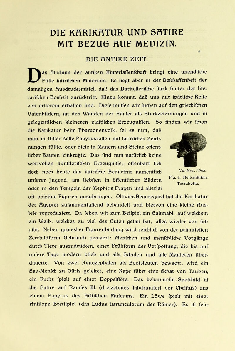 DIE KHRIKRTUR UND SRTIRE MIT BEZUG AUF MEDIZIN. » DIE HNTIKE ZEIT. Das Studium der antiken Hinterlaffenfcbaft bringt eine unendliche Fülle fatirifcben Materials. Es liegt aber in der Befchaffenheit der damaligen Husdrucksmittel, daß das Darftellerifcbe ftark hinter der lite= rarifchen Bosheit zurücktritt. Hinzu kommt, daß uns nur fpärliche Refte von erfterem erhalten find. Diefe müffen wir fuchen auf den griechifchen Vafenbildern, an den Wänden der Häufer als Stuckzeichnungen und in gelegentlichen kleineren plaftifchen Erzeugniffen. So finden wir fchon die Karikatur beim Pbaraonenvolk, fei es nun, daß man in ftiller Zelle Papyrusrollen mit fatirifcben Zeicf> nungen füllte, oder diefe in Mauern und Steine öffent- licher Bauten einkratjte. Das find nun natürlich keine wertvollen künftlerifcben Erzeugniffe; offenbart fich doch noch heute das fatirifche Bedürfnis namentlich unferer Jugend, am liebften in öffentlichen Bädern oder in den Tempeln der Mephitis Fragen und allerlei oft obfzöne Figuren anzubringen. Ollivier=Beauregard bat die Karikatur der figypter zufammenfaffend behandelt und hiervon eine kleine Hus= lefe reproduziert. Da feben wir zum Beifpiel ein Gaftmabl, auf welchem ein Weib, welches zu viel des Guten getan hat, alles wieder von fich gibt. Neben grotesker Figurenbildung wird reichlich von der primitivften Zerrbildform Gebrauch gemacht: Menfchen und menfchliche Vorgänge durch Tiere auszudrücken, einer Frühform der Verfpottung, die bis auf unfere Tage modern blieb und alle Schulen und alle Manieren über= dauerte. Von zwei Kynozepbalen als Bootsleuten bewacht, wird ein Sau-Menfch zu Ofiris geleitet, eine Kat3e führt eine Schar von Tauben, ein Fuchs fpielt auf einer Doppelflöte. Das bekanntefte Spottbild ift die Satire auf Ramfes III. (dreizehntes Jahrhundert vor Chriftus) aus einem Papyrus des Britifcben Mufeums. Ein Löwe fpielt mit einer Antilope Brettfpiel (das Ludus latrunculorum der Römer). Es ift fehr Nat.-MusAthen. Fig. 4. Helleniftifche