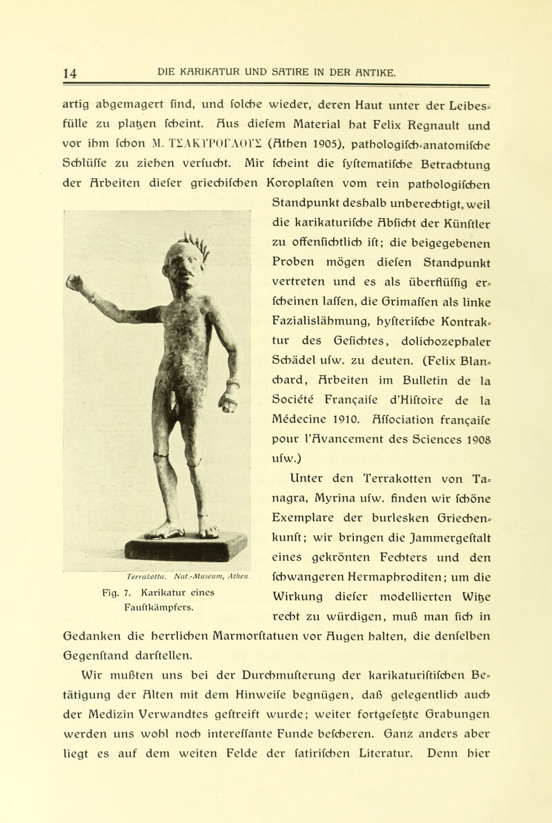 artig abgemagert find, und folcbe wieder, deren Haut unter der Leibes- fülle zu platjen fcbeint. Aus diefem Material bat Felix Regnault und vor ihm fcbon M. TSAKVPOrAOTE (Athen 1905), patbologifcb-anatomifcbe Schlüffe zu ziehen verfucht. Mir fcbeint die fyftematifche Betrachtung der Arbeiten diefer griechifchen Koroplaften vom rein patbologifchen Standpunkt deshalb unberechtigt, weil die karikaturifche Abficht der Künftler zu offenfichtlich ift; die beigegebenen Proben mögen diefen Standpunkt vertreten und es als überflüffig er- fcbeinen laffen, die Grimaffen als linke Fazialislähmung, byfterifche Kontrak- tur des Gefichtes, dolicbozepbaler Schädel ufw. zu deuten. (Felix Blan- chard, Arbeiten im Bulletin de la Societe Francaife d’Hiftoire de la Medecine 1910. Affociation francaife pour l’Avancement des Sciences 1908 ufw.) Unter den Terrakotten von Ta- nagra, Myrina ufw. finden wir fcböne Exemplare der burlesken Griechen- kunft; wir bringen die jammergeftalt eines gekrönten Fechters und den fcbwangeren Hermaphroditen; um die Wirkung diefer modellierten Witje recht zu würdigen, muß man fich in Gedanken die herrlichen Marmorftatuen vor Augen halten, die denfelben Gegenftand darftellen. Wir mußten uns bei der Durcbmufterung der karikaturiftifcben Be- tätigung der Alten mit dem Hinweife begnügen, daß gelegentlich auch der Medizin Verwandtes geftreift wurde; weiter fortgefetjte Grabungen werden uns wohl noch intereffante Funde befcheren. Ganz anders aber liegt es auf dem weiten Felde der fatirifcben Literatur. Denn hier Terrakotta. Nat.-Museum, Athen. Fig. 7. Karikatur eines Fauftkämpfers.