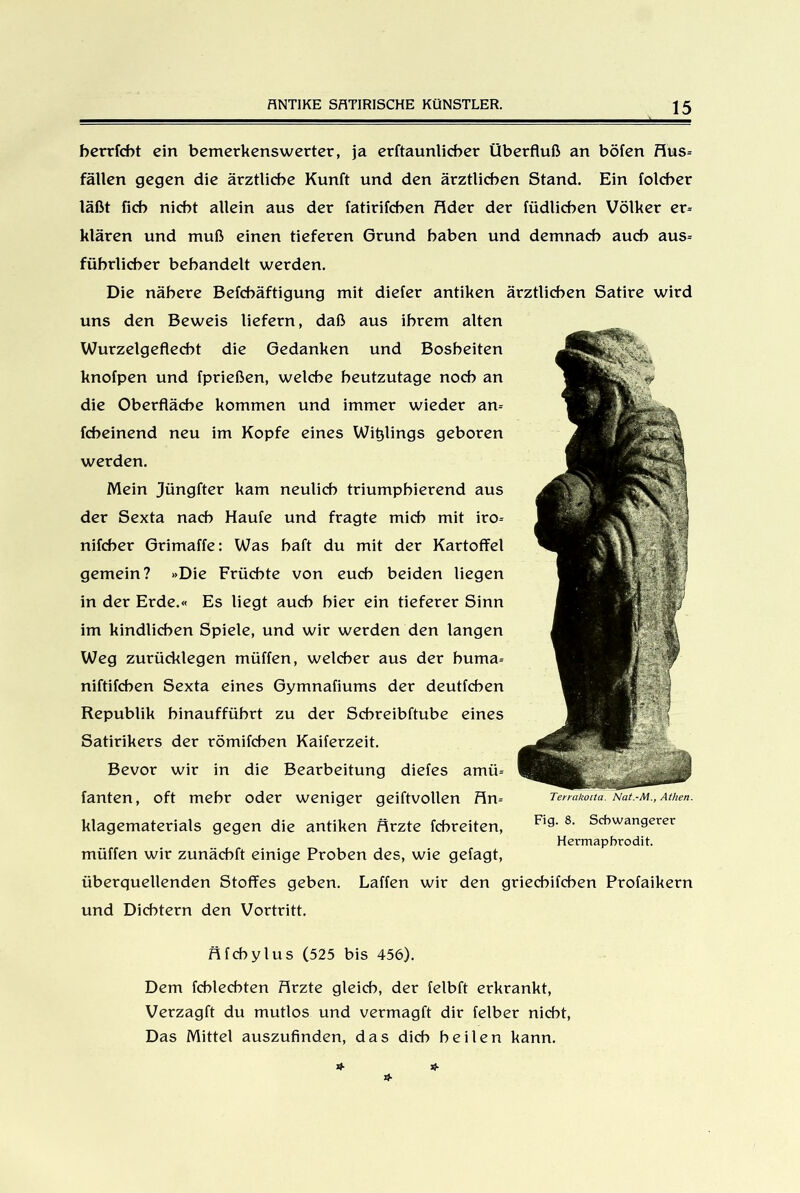 betriebt ein bemerkenswerter, ja erftaunlicber Überfluß an böfen Hus= fällen gegen die ärztliche Kunft und den ärztlichen Stand. Ein folcber läßt ficb nicht allein aus der fatirifchen fldet der füdlichen Völker et= klären und muß einen tieferen Grund haben und demnach auch aus= fübtlicbet behandelt werden. Die nähere Befcbäftigung mit diefer antiken ärztlichen Satire wird uns den Beweis liefern, daß aus ihrem alten Wurzelgeflecht die Gedanken und Bosheiten knofpen und fprießen, welche heutzutage noch an die Oberfläche kommen und immer wieder an= febeinend neu im Kopfe eines Wielings geboren werden. Mein jüngfter kam neulich triumphierend aus der Sexta nach Haufe und fragte mich mit ito= nifeber Grimaffe: Was haft du mit der Kartoffel gemein? »Die Früchte von euch beiden liegen in der Erde.« Es liegt auch hier ein tieferer Sinn im kindlichen Spiele, und wir werden den langen Weg zurücklegen müffen, welcher aus der buma-- niftifchen Sexta eines Gymnafiums der deutfehen Republik binaufführt zu der Scbreibftube eines Satirikers der römifchen Kaiferzeit. Bevor wir in die Bearbeitung diefes amü-- fanten, oft mehr oder weniger geiftvollen fin= klagematerials gegen die antiken firzte febreiten, müffen wir zunäcbft einige Proben des, wie gefagt, überquellenden Stoffes geben. Laffen wir den grieebifeben Profaikern und Dichtern den Vortritt. flfcbylus (525 bis 456). Dem fcblecbten firzte gleich, der felbft erkrankt, Verzagft du mutlos und vermagft dir felber nicht, Das Mittel auszufinden, das dich heilen kann. Terrakotta. Nat.-M., Athen. Fig. 8. Schwangerer Hermaphrodit.