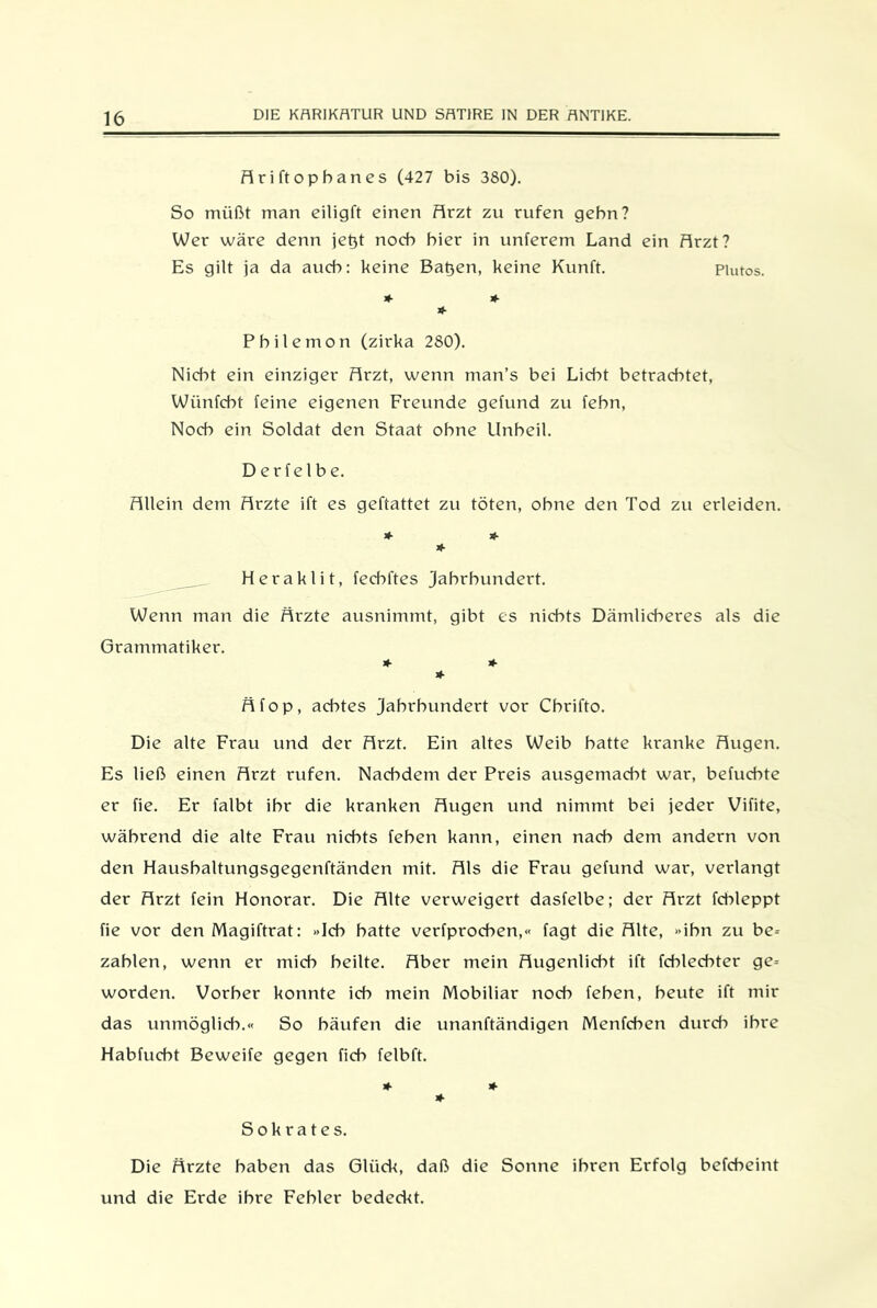 Ariftopbanes (427 bis 380). So müßt man eiligft einen Arzt zu rufen gehn? Wer wäre denn jetjt noch hier in unterem Land ein Arzt? Es gilt ja da auch: keine Batjen, keine Kunft. Piutos. * * * Pbilemon (zirka 280). Nicht ein einziger Arzt, wenn man’s bei Liebt betrachtet, Wiinfcbt feine eigenen Freunde gefund zu febn, Noch ein Soldat den Staat ohne Unheil. Derfelbe. Allein dem Arzte ift es geftattet zu töten, ohne den Tod zu erleiden. * * * Heraklit, feebftes Jahrhundert. Wenn man die Ärzte ausnimmt, gibt es nichts Dämlicheres als die Grammatiker. * * * Äfop, achtes Jahrhundert vor Chrifto. Die alte Frau und der Arzt. Ein altes Weib batte kranke Augen. Es ließ einen Arzt rufen. Nachdem der Preis ausgemacht war, befuebte er fie. Er falbt ihr die kranken Augen und nimmt bei jeder Vifite, während die alte Frau nichts feben kann, einen nach dem andern von den Hausbaltungsgegenftänden mit. Als die Frau gefund war, verlangt der Arzt fein Honorar. Die Alte verweigert dasfelbe; der Arzt fcbleppt fie vor den Magiftrat: »Ich batte verfproeben,« tagt die Alte, »ihn zu be- zahlen, wenn er mich heilte. Aber mein Augenlicht ift fcblecbter ge- worden. Vorher konnte ich mein Mobiliar noch feben, beute ift mir das unmöglich.« So häufen die unanftändigen Menfcben durch ihre Habfucbt Beweife gegen ficb felbft. * * * Sokrates. Die Ärzte haben das Glück, daß die Sonne ihren Erfolg befcheint und die Erde ihre Fehler bedeckt.