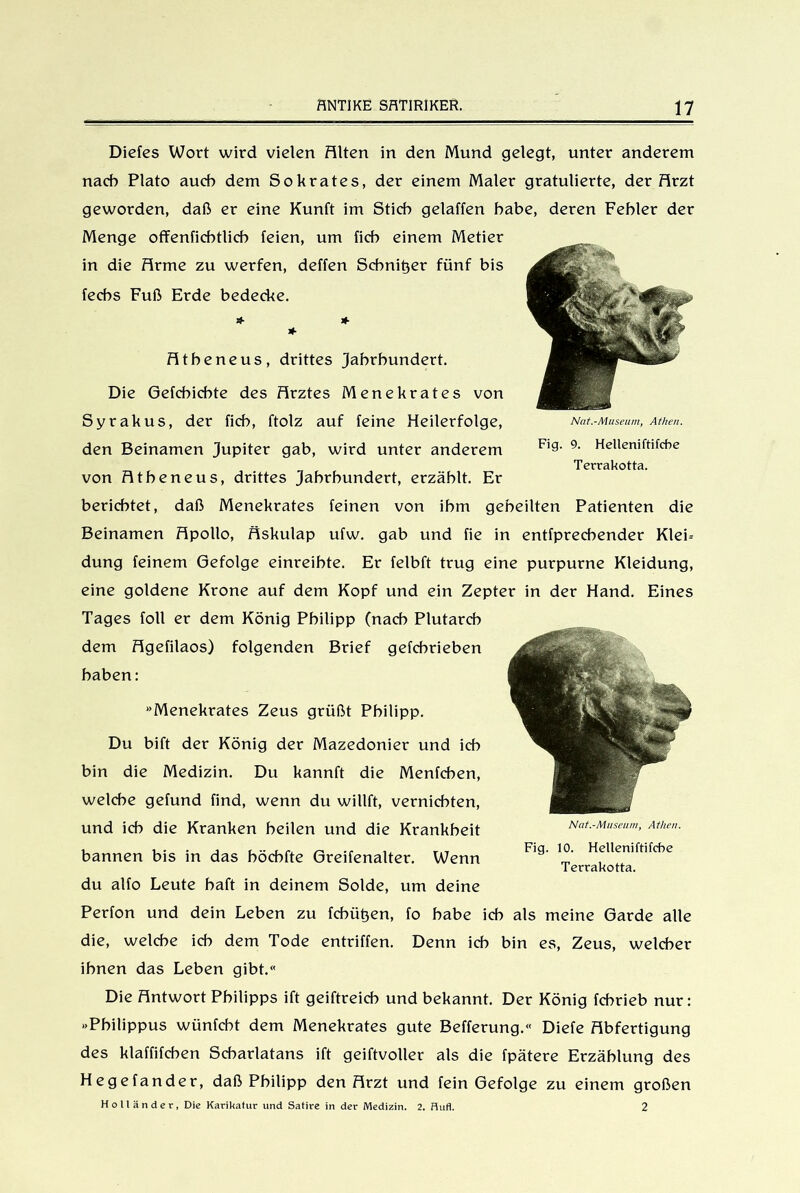 Diefes Wort wird vielen Alten in den Mund gelegt, unter anderem nach Plato auch dem Sokrates, der einem Maler gratulierte, der Arzt geworden, daß er eine Kunft im Stich gelaffen habe, deren Fehler der Menge offenfichtlich feien, um fich einem Metier in die Arme zu werfen, deffen Schnitjer fünf bis fechs Fuß Erde bedecke. & * * Atheneus, drittes Jahrhundert. Die Gefchichte des Arztes Menekrates von Syrakus, der fich, ftolz auf feine Heilerfolge, den Beinamen Jupiter gab, wird unter anderem von Atheneus, drittes Jahrhundert, erzählt. Er berichtet, daß Menekrates feinen von ihm geheilten Patienten die Beinamen Apollo, Äskulap ufw. gab und fie in entfprechender Klei= düng feinem Gefolge einreihte. Er felbft trug eine purpurne Kleidung, eine goldene Krone auf dem Kopf und ein Zepter in der Hand. Eines Tages foll er dem König Philipp (nach Plutarch dem Agefilaos) folgenden Brief gefehrieben haben: »Menekrates Zeus grüßt Philipp. Du bift der König der Mazedonier und ich bin die Medizin. Du kannft die Menfchen, welche gefund find, wenn du willft, vernichten, und ich die Kranken heilen und die Krankheit bannen bis in das böcbfte Greifenalter. Wenn F’9' ^ Helleniftlfcbe du alfo Leute baft in deinem Solde, um deine Perfon und dein Leben zu fcbüt^en, fo habe ich als meine Garde alle die, welche ich dem Tode entriffen. Denn ich bin es, Zeus, welcher ihnen das Leben gibt.« Die Antwort Philipps ift geiftreich und bekannt. Der König fchrieb nur: »Philippus wünfcht dem Menekrates gute Befferung.« Diefe Abfertigung des klaffifchen Scharlatans ift geiftvoller als die fpätere Erzählung des Hegefander, daß Philipp den Arzt und fein Gefolge zu einem großen Holländer, Die Karikatur und Satire in der Medizin. 2. Hufl. 2 Nat.-Museum, Athen. Fig. 9. Helleniftifcbe