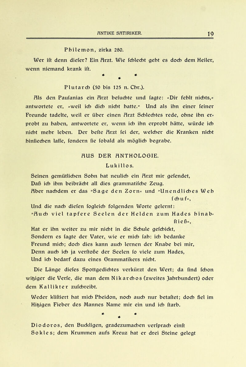 Pbilemon, zirka 280. Wer ift denn diefer? Ein Arzt. Wie fcblecbt gebt es doch dem Heiler, wenn niemand krank ift. * + * Plutarcb (50 bis 125 n. Cbr.). Fils den Paufanias ein Arzt befucbte und tagte: »Dir fehlt nichts,« antwortete er, »weil ich dich nicht hatte.« Und als ihn einer feiner Freunde tadelte, weil er über einen Arzt Schlechtes rede, ohne ihn er= probt zu haben, antwortete er, wenn ich ihn erprobt hätte, würde ich nicht mehr leben. Der befte Arzt fei der, welcher die Kranken nicht hinfiechen laffe, fondern fie fobald als möglich begrabe. AUS DER ANTHOLOGIE. Luk illos. Seinen gemütlichen Sohn hat neulich ein Arzt mir gefendet, Daß ich ihm beibrächt all dies grammatifche Zeug. Aber nachdem er das »Sage den Zorn« und »Unendliches Weh f chu f«, Und die nach diefen fogleich folgenden Worte gelernt: »Auch viel tapfere Seelen der Helden zum Hades binab= ftieß«, Hat er ihn weiter zu mir nicht in die Schule gefchickt, Sondern es fagte der Vater, wie er mich fab: ich bedanke Freund mich; doch dies kann auch lernen der Knabe bei mir, Denn auch ich ja verftoße der Seelen fo viele zum Hades, Und ich bedarf dazu eines Grammatikers nicht. Die Länge diefes Spottgedichtes verkürzt den Wert; da find fcbon witziger die Verfe, die man dem Nikarcbos (zweites Jahrhundert) oder dem Kallikter zufcbreibt. Weder kliftiert bat mich Pbeidon, noch auch nur betaftet; doch fiel im Hitjigen Fieber des Mannes Name mir ein und ich ftarb. * * Diodoros, den Buckligen, gradezumaeben verfprach einft So kies; dem Krummen aufs Kreuz bat er drei Steine gelegt