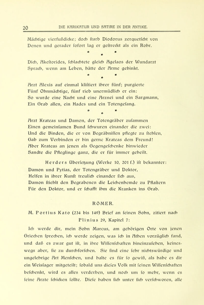 Mächtige vierfußdicke; doch ftarb Diodorus zerquetfcht von Denen und gerader fofort lag er geftreckt als ein Rohr. * * * Dich, Akeftorides, fchlachtete gleich Agelaos der Wundarzt Sprach, wenn am Leben, hätte der Arme gehinkt. >»■ * * Airzt Alexis auf einmal kliftiert ihrer fünf; purgierte Fünf Ohnmächtige, fünf rieb unermüdlich er ein: So wurde eine Nacht und eine Arznei und ein Sargmann, Ein Grab allen, ein Hades und ein Totengefang. u- * * Arzt Krateas und Dämon, der Totengräber zufammen Einen gemeinfamen Bund fcbwuren einander die zwei: Und die Binden, die er von Begräbniffen pflegte zu fteblen, Gab zum Verbinden er bin gerne Krateas dem Freund! Aber Krateas an jenen als Gegengefcbenke hinwieder Sandte die Pfleglinge ganz, die er für immer geheilt. Herders Überfettung (Werke 10, 201 f.) ift bekannter: Dämon und Pytias, der Totengräber und Doktor, Helfen in ihrer Kunft treulich einander fich aus, Dämon ftieblt den Begrabenen die Leichenhemde zu Pflaftern Für den Doktor, und er fcbafft ihm die Kranken ins Grab. RÖMER. M. Portius Kato (234 bis 149) Brief an feinen Sohn, zitiert nad? Plinius 29, Kapitel 7: Ich werde dir, mein Sohn Marcus, am gehörigen Orte von jenen Griechen fprechen, ich werde zeigen, was ich in Athen vorzüglich fand, und daß es zwar gut ift, in ihre Wiffenfcbaften bineinzufeben, keines- wegs aber, fie zu durcbforfcben. Sie find eine febr nichtswürdige und ungelehrige Art Menfchen, und halte es für fo gewiß, als habe es dir ein Weisfager mitgeteilt; fobald uns diefes Volk mit feinen Wiffenfcbaften befdienkt, wird es alles verderben, und nod-» um fo mehr, wenn es feine Ärzte fchicken tollte. Diefe haben fid-> unter fid-» verfchworen, alle