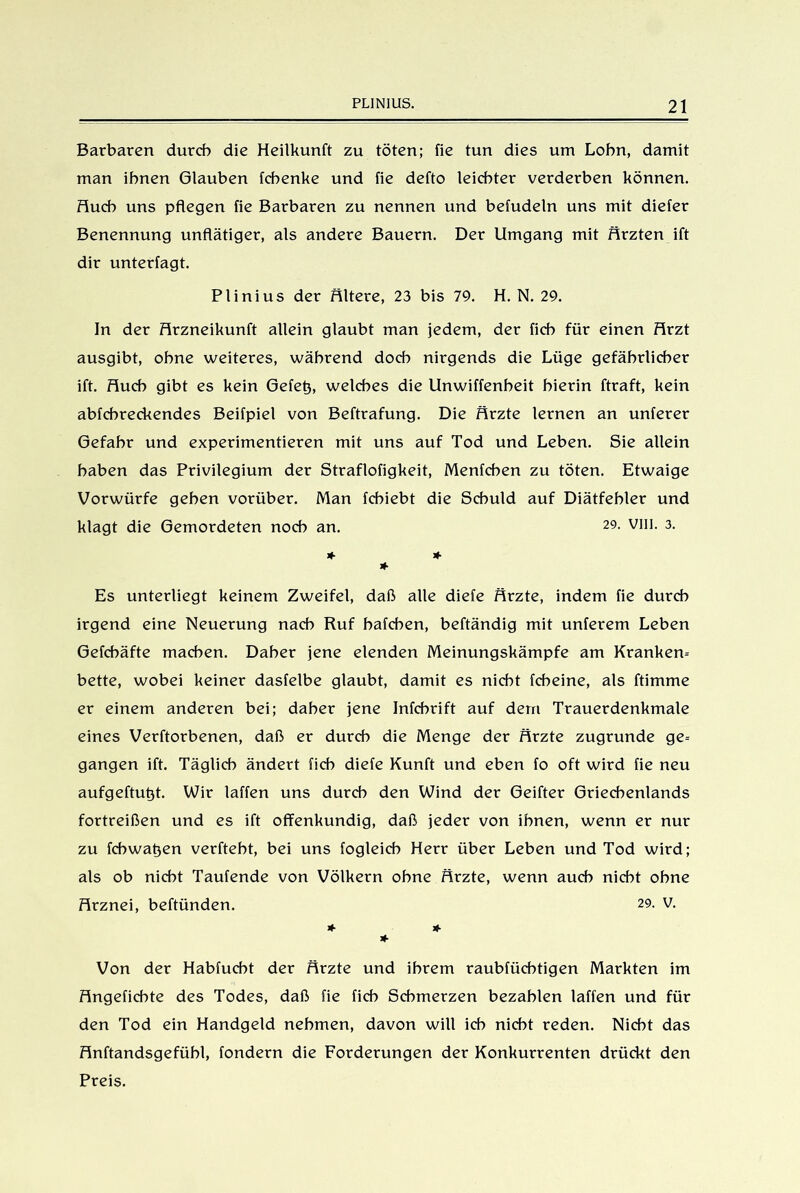 Barbaren durch die Heilkunft zu töten; fie tun dies um Lohn, damit man ihnen Glauben fchenke und fie defto leichter verderben können. Huch uns pflegen fie Barbaren zu nennen und befudeln uns mit diefer Benennung unflätiger, als andere Bauern. Der Umgang mit Ärzten ift dir unterlagt. Plinius der Ältere, 23 bis 79. H. N. 29. In der Hrzneikunft allein glaubt man jedem, der ficb für einen Hrzt ausgibt, ohne weiteres, während doch nirgends die Lüge gefährlicher ift. Huch gibt es kein Gefetj, welches die Unwiffenheit hierin ftraft, kein abfchreckendes Beifpiel von Beftrafung. Die Ärzte lernen an unferer Gefahr und experimentieren mit uns auf Tod und Leben. Sie allein haben das Privilegium der Straflofigkeit, Menfchen zu töten. Etwaige Vorwürfe gehen vorüber. Man fchiebt die Schuld auf Diätfehler und klagt die Gemordeten noch an. 29- VIH- 3- * * * Es unterliegt keinem Zweifel, daß alle diele Hrzte, indem fie durch irgend eine Neuerung nach Ruf hafchen, beftändig mit unferem Leben Gefcbäfte machen. Daher jene elenden Meinungskämpfe am Krankem bette, wobei keiner dasfelbe glaubt, damit es nicht fcheine, als ftimme er einem anderen bei; daher jene Infchrift auf dem Trauerdenkmale eines Verftorbenen, daß er durch die Menge der Hrzte zugrunde ge= gangen ift. Täglich ändert fich diefe Kunft und eben fo oft wird fie neu aufgeftutjt. Wir laffen uns durch den Wind der Geifter Griechenlands fortreißen und es ift offenkundig, daß jeder von ihnen, wenn er nur zu fchwatjen verfteht, bei uns fogleich Herr über Leben und Tod wird; als ob nicht Taufende von Völkern ohne Hrzte, wenn auch nicht ohne Hrznei, beftünden. 29. V. * * * Von der Habfucht der Hrzte und ihrem raubfüchtigen Markten im Hngeficbte des Todes, daß fie fich Schmerzen bezahlen laffen und für den Tod ein Handgeld nehmen, davon will ich nicht reden. Nicht das Hnftandsgefühl, fondern die Forderungen der Konkurrenten drückt den Preis.