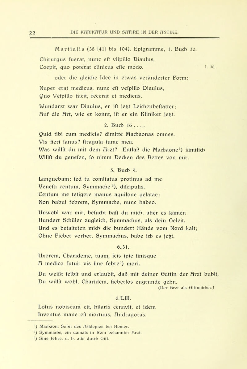 Martialis (38 [41] bis 104), Epigramme, 1. Buch 30. Cbirurgus fuerat, nunc eft vifpillo Diaulus, Coepit, quo poterat clinicus effe modo. I. 30. oder die gleiche Idee in etwas veränderter Form: Nuper erat medicus, nunc eft vefpillo Diaulus, Quo Vefpillo facit, fecerat et medicus. Wundarzt war Diaulus, er ift jet)t Leichenbeftatter; Ruf die firt, wie er könnt, ift er ein Kliniker jetjt. 2. Buch 16 ... . Quid tibi cum medicis? dimitte Macbaonas omnes. Vis fieri fanus? ftragula fume mea. Was willft du mit dem flrzt? Entlaß die Macbaone1) fämtlicb Willft du genefen, fo nimm Decken des Bettes von mir. 5. Buch 9. Languebam: fed tu comitatus protinus ad me Venefti centum, Symmacbe 2), difcipulis. Centum me tetigere manus aquilone gelatae: Non babui febrem, Symmacbe, nunc babeo. Unwohl war mir, befucbt baft du mich, aber es kamen Hundert Schüler zugleich, Symmacbus, als dein Geleit. Und es betafteten mich die hundert Hände vom Nord kalt; Ohne Fieber vorher, Symmacbus, habe ich es jet)t. 6.31. Uxorem, Cbarideme, tuam, fcis ipfe finisque fl medico futui: vis fine febre3) mori. Du weißt felbft und erlaubft, daß mit deiner Gattin der flrzt buhlt, Du willft wohl, Cbaridem, fieberlos zugrunde gehn. (Der Arzt als Giftmifcher.) 6./LIII. Lotus nobiscum eft, bilaris cenavit, et idem Inventus mane eft mortuus, flndragoras. ') Macbaon, Sohn des Asklepios bei Homer. 2) Symmacbe, ein damals in Rom bekannter Arzt. :1) Sine febre, d. b. alfo durch Gift.