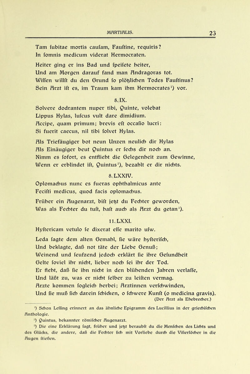 Tarn fubitae mortis caufam, Fauftine, requiris? In fomnis medicum viderat Hermocraten. Heiter ging er ins Bad und fpeifete beiter, Und am Morgen darauf fand man Andragoras tot. Wiffen willft du den Grund fo plötzlichen Todes Fauftinus? Sein Arzt ift es, im Traum kam ihm Hermocrates1) vor. 8./IX. Solvere dodrantem nuper tibi, Quinte, volebat Lippus Hylas, lufcus vult dare dimidium. Accipe, quam primum; brevis eft occafio lucri: Si fuerit caecus, nil tibi folvet Hylas. Als Triefäugiger bot neun Unzen neulich dir Hylas Als Einäugiger beut Quintus er fecbs dir noch an. Nimm es fofort, es entflieht die Gelegenheit zum Gewinne, Wenn er erblindet ift, Quintus2 3), bezahlt er dir nichts. 8./LXXIV. Oplomacbus nunc es fueras ophthalmicus ante Fecifti medicus, quod facis oplomacbus. Früher ein Augenarzt, bift jetzt du Fechter geworden, Was als Fechter du tuft, haft auch als Arzt du getana). ll./LXXI. Hyftericam vetulo fe dixerat effe marito ufw. Leda fagte dem alten Gemahl, fie wäre byfterifch, Und beklagte, daß not täte der Liebe Genuß; Weinend und feufzend jedoch erklärt fie ihre Gefundheit Gelte foviel ihr nicht, lieber noch fei ihr der Tod. Er fleht, daß fie ihn nicht in den blühenden Jahren verlaffe, Und läßt zu, was er nicht felber zu leiften vermag. Ärzte kommen fogleich herbei; Ärztinnen verfchwinden, Und fie muß ficb darein fchicken, o fcbwere Kunft (o medicina gravis). (Der Arzt als Ehebrecher.) ') Schon Leffing erinnert an das ähnliche Epigramm des Lucillius in der griechifchen Anthologie. 2) Quintus, bekannter römifcber Augenarzt. 3) Die eine Erklärung lagt, früher und jet)t beraubft du die Menfchen des Lichts und des Glücks, die andere, daß die Fechter fich mit Vorliebe durch die Vifierlöcher in die Augen ftießen.