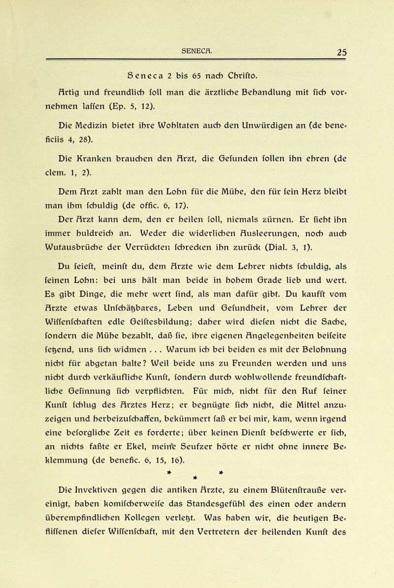 Seneca 2 bis 65 nach Cbrifto. Artig und freundlich foll man die ärztliche Behandlung mit fich vor- nehmen taffen (Ep. 5, 12). Die Medizin bietet ihre Wohltaten auch den Unwürdigen an (de bene- ficiis 4, 28). Die Kranken brauchen den Arzt, die Gefunden follen ihn ehren (de dem. 1, 2). Dem Arzt zahlt man den Lohn für die Mühe, den für fein Herz bleibt man ihm fchuldig (de offic. 6, 17). Der Arzt kann dem, den er heilen foll, niemals zürnen. Er fieht ihn immer huldreid} an. Weder die widerlichen Ausleerungen, noch auch Wutausbrüche der Verrückten fchrecken ihn zurück (Dial. 3, 1). Du feieft, meinft du, dem Arzte wie dem Lehrer nichts fchuldig, als feinen Lohn: bei uns hält man beide in hohem Grade lieb und wert. Es gibt Dinge, die mehr wert find, als man dafür gibt. Du kaufft vom Arzte etwas Unfebätjbares, Leben und Gefundheit, vom Lehrer der Wiffenfchaften edle Geiftesbildung; daher wird diefen nicht die Sache, fondern die Mühe bezahlt, daß fie, ihre eigenen Angelegenheiten beifeite fegend, uns fich widmen . . . Warum ich bei beiden es mit der Belohnung nicht für abgetan halte? Weil beide uns zu Freunden werden und uns nicht durch verkäufliche Kunft, fondern durch wohlwollende freundfcbaft- liehe Gefinnung fich verpflichten. Für mich, nicht für den Ruf feiner Kunft fchlug des Arztes Herz; er begnügte fich nicht, die Mittel anzu- zeigen und herbeizufchaffen, bekümmert faß er bei mir, kam, wenn irgend eine beforgliche Zeit es forderte; über keinen Dienft befchwerte er fich, an nichts faßte er Ekel, meirfe Seufzer hörte er nicht ohne innere Be- klemmung (de benefic. 6, 15, 16). * * * Die Invektiven gegen die antiken Ärzte, zu einem Blütenftrauße ver- einigt, haben komifcherweife das Standesgefübl des einen oder andern überempfindlichen Kollegen verlebt. Was haben wir, die heutigen Be- fliffenen diefer Wiffenfchaft, mit den Vertretern der heilenden Kunft des