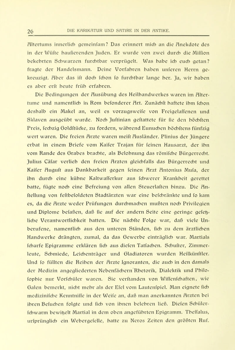 Altertums innerlich gemeinfam? Das erinnert mich an die Anekdote des in der Wiifte haufierenden Juden. Er wurde von zwei durch die Miffion bekehrten Schwarzen furchtbar verprügelt. Was habe ich euch getan? fragte der Handelsmann. Deine Vorfahren haben unteren Herrn ge- kreuzigt. Aber das ift doch fchon fo furchtbar lange her. ja, wir haben es aber erft heute früh erfahren. Die Bedingungen der Ausübung des Heilbandwerkes waren im Alter- turne und namentlich in Rom befonderer Art. Zunäcbft haftete ihm fchon deshalb ein Makel an, weil es vorzugsweife von Freigelaffenen und Sklaven ausgeübt wurde. Noch juftinian geftattete für fie den böcbften Preis, fechzig Goldftiicke, zu fordern, während Eunuchen böcbftens fünfzig wert waren. Die freien Ärzte waren meift Ausländer. Plinius der jüngere erbat in einem Briefe vom Kaifer Trajan für feinen Hausarzt, der ihn vom Rande des Grabes brachte, als Belohnung das römifcbe Bürgerrecht. Julius Cäfar verlieb den freien Ärzten gleichfalls das Bürgerrecht und Kaifer Auguft aus Dankbarkeit gegen feinen Arzt Antonius Mufa, der ihn durch eine kühne Kaltwafferkur aus fcbwerer Krankheit gerettet batte, fügte noch eine Befreiung von allen Steuerlaften hinzu. Die Au- fteilung von feftbefoldeten Stadtärzten war eine befcbränkte und fo kam es, da die Ärzte weder Prüfungen durchmachen mußten noch Privilegien und Diplome befaßen, daß fie auf der andern Seite eine geringe gefet3= liebe Verantwortlichkeit batten. Die näcbfte Folge war, daß viele Un- berufene, namentlich aus den unteren Ständen, fich zu dem ärztlichen Handwerke drängten, zumal, da das Gewerbe einträglich war. Martials fcbarfe Epigramme erklären fich aus diefen Tatfachen. Scbufter, Zimmer- leute, Schmiede, Leichenträger und Gladiatoren wurden Heilkiinftler. Und fo füllten die Reiben der Ärzte Ignoranten, die aud-> in den damals der Medizin angegliederten Nebenfädiern Rhetorik, Dialektik und Pbilo- fopbie nur Vorfcbiiler waren. Sie verbanden von Wiffenfchaften, wie Galen bemerkt, nicht mehr als der Efel vom Lautenfpiel. Man eignete fich mcdizinifche Kenntniffe in der Weife an, daß man anerkannten Ärzten bei ihren Befucben folgte und fich von ihnen belehren ließ. Diefen Schüler- fdiwarm bewitjett Martial in dem oben angeführten Epigramm. Tbeffalus, urfprünglicb ein Webergefelle, batte zu Neros Zeiten den größten Ruf.