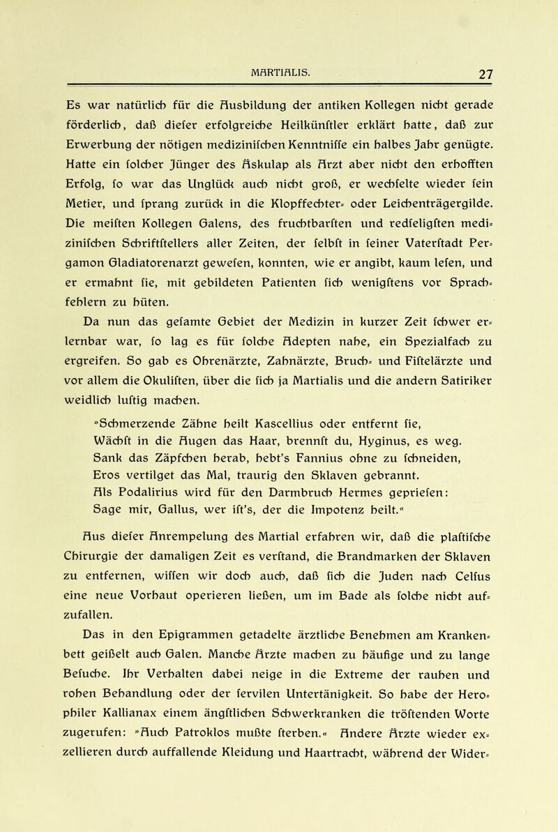 Es war natürlich für die Ausbildung der antiken Kollegen nicht gerade förderlich, daß diefer erfolgreiche Heilkünftler erklärt hatte, daß zur Erwerbung der nötigen medizinifchen Kenntniffe ein halbes Jahr genügte. Hatte ein folcher Jünger des Äskulap als Arzt aber nicht den erhofften Erfolg, fo war das Unglück auch nicht groß, er wechfelte wieder fein Metier, und fprang zurück in die Klopffechter- oder Leichenträgergilde. Die meiften Kollegen Galens, des fruehtbarften und redfeligften medi- zinifchen Scbriftftellers aller Zeiten, der felbft in feiner Vaterftadt Per- gamon Gladiatorenarzt gewefen, konnten, wie er angibt, kaum lefen, und er ermahnt fie, mit gebildeten Patienten fich wenigftens vor Sprach- fehlern zu hüten. Da nun das getarnte Gebiet der Medizin in kurzer Zeit fcbwer er- lernbar war, fo lag es für folche Adepten nahe, ein Spezialfach zu ergreifen. So gab es Ohrenärzte, Zahnärzte, Bruch- und Fiftelärzte und vor allem die Okuliften, über die fich ja Martialis und die andern Satiriker weidlich luftig machen. Schmerzende Zähne heilt Kascellius oder entfernt fie, Wächft in die Augen das Haar, brennft du, Hyginus, es weg. Sank das Zäpfchen herab, hebt’s Fannius ohne zu fchneiden, Eros vertilget das Mal, traurig den Sklaven gebrannt. Als Podalirius wird für den Darmbruch Hermes gepriefen: Sage mir, Gallus, wer ift’s, der die Impotenz heilt.« Aus diefer Anrempelung des Martial erfahren wir, daß die plaftifche Chirurgie der damaligen Zeit es verftand, die Brandmarken der Sklaven zu entfernen, wiffen wir doch auch, daß fich die Juden nach Celfus eine neue Vorhaut operieren ließen, um im Bade als folche nicht auf- zufallen. Das in den Epigrammen getadelte ärztliche Benehmen am Kranken- bett geißelt auch Galen. Manche Ärzte machen zu häufige und zu lange Befuche. Ihr Verhalten dabei neige in die Extreme der rauhen und rohen Behandlung oder der fervilen Untertänigkeit. So habe der Hero- philer Kallianax einem ängftlichen Schwerkranken die tröftenden Worte zugerufen: Auch Patroklos mußte fterben.« Andere Ärzte wieder ex- zellieren durch auffallende Kleidung und Haartracht, während der Wider-