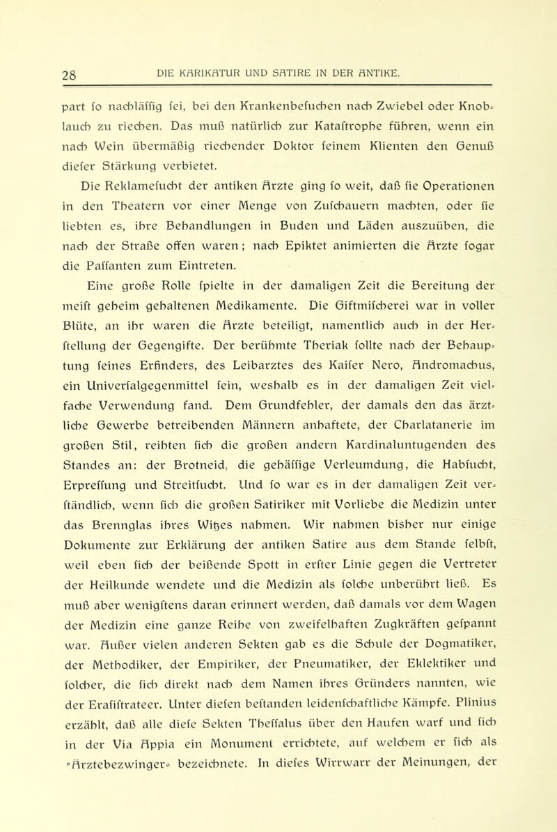 part fo nacbläffig fei, bei den Krankenbefucben nach Zwiebel oder Knob- lauch zu riechen. Das muß natürlich zur Kataftrophe führen, wenn ein nach Wein übermäßig riechender Doktor feinem Klienten den Genuß diefer Stärkung verbietet. Die Reklamefucht der antiken Arzte ging fo weit, daß fie Operationen in den Theatern vor einer Menge von Zufchauern machten, oder fie liebten es, ihre Behandlungen in Buden und Läden auszuüben, die nach der Straße offen waren; nach Epiktet animierten die Arzte fogar die Paffanten zum Eintreten. Eine große Rolle fpielte in der damaligen Zeit die Bereitung der meift geheim gehaltenen Medikamente. Die Giftmifcherei war in voller Blüte, an ihr waren die Arzte beteiligt, namentlich auch in der Her- ftellung der Gegengifte. Der berühmte Theriak follte nach der Behaup- tung feines Erfinders, des Leibarztes des Kaifer Nero, Andromacbus, ein Univerfalgegenmittel fein, weshalb es in der damaligen Zeit viel- fache Verwendung fand. Dem Grundfehler, der damals den das ärzt- liche Gewerbe betreibenden Männern anbaftete, der Charlatanerie im großen Stil, reihten lieh die großen andern Kardinaluntugenden des Standes an: der Brotneid, die gehäffige Verleumdung, die Habfucht, Erpreffung und Streitfucht. Und fo war es in der damaligen Zeit ver- ftändlicb, wenn fich die großen Satiriker mit Vorliebe die Medizin unter das Brennglas ihres Wittes nahmen. Wir nahmen bisher nur einige Dokumente zur Erklärung der antiken Satire aus dem Stande felbft, weil eben fich der beißende Spott in erfter Linie gegen die Vertreter der Heilkunde wendete und die Medizin als folche unberührt ließ. Es muß aber wenigftens daran erinnert werden, daß damals vor dem Wagen der Medizin eine ganze Reihe von zweifelhaften Zugkräften gefpannt war. Außer vielen anderen Sekten gab es die Sdmle der Dogmatiker, der Methodiker, der Empiriker, der Pneumatiker, der Eklektiker und folcher, die fid:> direkt nad:> dem Namen ihres Gründers nannten, wie der Erafiftrateer. Unter dielen behänden leidenfcbaftlid->e Kämpfe. Plinius erzählt, daß alle diefe Sekten Theffalus über den Haufen warf und fich in der Via Appia ein Monument errichtete, auf weldiem er fich als ”Arztebezwinger« bezeiebnete. In diefes Wirrwarr der Meinungen, der