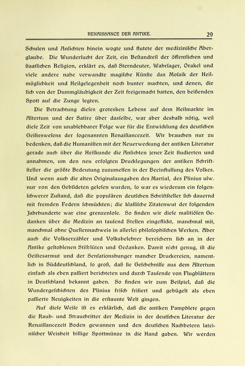 Schulen und Anficbten hinein wogte und flutete der medizinifche Aber- glaube. Die Wunderfucht der Zeit, ein Beftandteil der öffentlichen und ftaatlicben Religion, erklärt es, daß Sterndeuter, Wabrfager, Orakel und viele andere nahe verwandte magifche Künfte das Mofaik der Heil- mögliehkeit und Heilgelegenheit noch bunter machten, und denen, die (ich von der Dummgläubigkeit der Zeit freigemacht hatten, den beißenden Spott auf die Zunge legten. Die Betrachtung diefes grotesken Lebens auf dem Heilmarkte im Altertum und der Satire über dasfelbe, war aber deshalb nötig, weil diele Zeit von unabfehbarer Folge war für die Entwicklung des deutfchen Geifteswefens der fogenannten Renaiflancezeit. Wir brauchen nur zu bedenken, daß die Humaniftenmit der Neuerweckung der antiken Literatur gerade auch über die Heilkunde die Anficbten jener Zeit ftudierten und annahmen, um den neu erfolgten Drucklegungen der antiken Schrift- fteller die größte Bedeutung zuzumeffen in der Becinfluffung des Volkes. Und wenn auch die alten Originalausgaben des Martial, des Plinius ufw. nur von den Gebildeten gelefen wurden, lo war es wiederum ein folgern fcbwerer Zuftand, daß die populären deutfchen Schriftfteller lieh dauernd mit fremden Federn fchmückten; die klaffifche Zitatenwut der folgenden Jahrhunderte war eine grenzenlofe. So finden wir diele malitiöfen Ge- danken über die Medizin an taufend Stellen eingeflickt, manchmal mit, manchmal ohne Quellennachweis in allerlei philofophilchen Werken. Aber auch die Volkserzähler und Volksbelehrer bereichern lieh an in der Antike geftohlenen Stilblüten und Gedanken. Damit nicht genug, ift die Geiftesarmut und der Senfationshunger mancher Druckereien, nament- lieh in Süddeutfchland, fo groß, daß fie Gefchehniffe aus dem Altertum einfach als eben paffiert berichteten und durch Taufende von Flugblättern in Deutfcbland bekannt gaben. So finden wir zum Beifpiel, daß die Wundergelcbichten des Plinius frifch friliert und gebügelt als eben paffierte Neuigkeiten in die erftaunte Welt gingen. Auf diele Weife ift es erklärlich, daß die antiken Pamphlete gegen die Raub- und Strauchritter der Medizin in der deutfchen Literatur der Renaiffancezeit Boden gewannen und den deutfchen Nachbetern latei- nifcher Weisheit billige Spottmünze in die Hand gaben. Wir werden