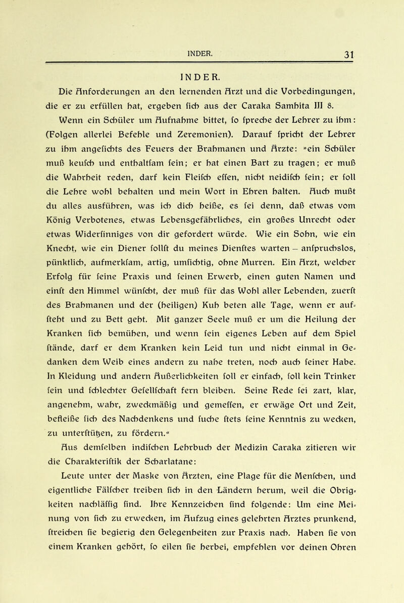 INDER. Die Anforderungen an den lernenden Arzt und die Vorbedingungen, die er zu erfüllen bat, ergeben ficb aus der Caraka Sambita III 8. Wenn ein Schüler um Aufnahme bittet, fo fprecbe der Lehrer zu ihm: (Folgen allerlei Befehle und Zeremonien). Darauf fpricbt der Lehrer zu ihm angeficbts des Feuers der Brahmanen und Ärzte: »ein Schüler muß keufcb und enthaltfam fein; er hat einen Bart zu tragen; er muß die Wahrheit reden, darf kein Fleifcb effen, nicht neidifcb fein; er foll die Lehre wohl behalten und mein Wort in Ehren halten. Auch mußt du altes ausführen, was ich dich heiße, es fei denn, daß etwas vom König Verbotenes, etwas Lebensgefährliches, ein großes Unrecht oder etwas Widerfinniges von dir gefordert würde. Wie ein Sohn, wie ein Knecht, wie ein Diener follft du meines Dienftes warten - anfpruchslos, pünktlich, aufmerkfam, artig, umfichtig, ohne Murren. Ein Arzt, welcher Erfolg für feine Praxis und feinen Erwerb, einen guten Namen und einft den Himmel wünfcbt, der muß für das Wohl aller Lebenden, zuerft des Brahmanen und der (heiligen) Kuh beten alle Tage, wenn er auf-- fteht und zu Bett gebt. Mit ganzer Seele muß er um die Heilung der Kranken lieh bemühen, und wenn fein eigenes Leben auf dem Spiel ftände, darf er dem Kranken kein Leid tun und nicht einmal in Ge= danken dem Weib eines andern zu nahe treten, noch auch feiner Habe. In Kleidung und andern Äußerlichkeiten foll er einfach, foll kein Trinker fein und fchlecbter Gefellfchaft fern bleiben. Seine Rede fei zart, klar, angenehm, wahr, zweckmäßig und gemeffen, er erwäge Ort und Zeit, befleiße ficb des Nachdenkens und fuche ftets feine Kenntnis zu wecken, zu unterftütjen, zu fördern.« Aus demfelben indifchen Lehrbuch der Medizin Caraka zitieren wir die Cbarakteriftik der Scharlatane: Leute unter der Maske von Ärzten, eine Plage für die Menfcben, und eigentliche Fälfcber treiben ficb in den Ländern herum, weil die Obrig= keiten naebläffig find. Ihre Kennzeichen find folgende: Um eine Meb nung von ficb zu erwecken, im Aufzug eines gelehrten Arztes prunkend, ftreichen fie begierig den Gelegenheiten zur Praxis nach. Haben fie von einem Kranken gehört, fo eiten fie herbei, empfehlen vor deinen Ohren