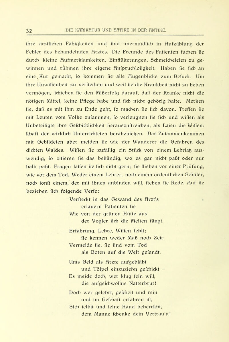 ihre ärztlichen Fähigkeiten und find unermüdlich in Aufzählung der Fehler des behandelnden Arztes. Die Freunde des Patienten fuchen fie durch kleine Aufmerkfamkeiten, Einflüfterungen, Schmeicheleien zu ge- winnen und rühmen ihre eigene Anfpruchlofigkeit. Haben fie fich an eine.Kur gemacht, fo kommen fie alle Augenblicke zum Befuch. Um ihre Unwiffenbeit zu verftecken und weil fie die Krankheit nicht zu heben vermögen, fcbieben fie den Mißerfolg darauf, daß der Kranke nicht die nötigen Mittel, keine Pflege habe und fich nicht gehörig halte. Merken fie, daß es mit ihm zu Ende geht, fo machen fie fich davon. Treffen fie mit Leuten vom Volke zufatnmen, fo verleugnen fie fich und wiffen als Unbeteiligte ihre Gefcbicklicbkeit berauszuftreicben, als Laien die Wiffen- fcbaft der wirklich Unterrichteten berabzufeflen. Das Zufammenkommen mit Gebildeten aber meiden fie wie der Wanderer die Gefahren des dichten Waldes. Wiffen fie zufällig ein Stück von einem Lebrfafl aus- wendig, fo zitieren fie das beftändig, wo es gar nicht paßt oder nur halb paßt. Fragen laffen fie fich nicht gern; fie fliehen vor einer Prüfung, wie vor dem Tod. Weder einem Lehrer, noch einem ordentlichen Schüler, noch fonft einem, der mit ihnen anbinden will, flehen fie Rede. Auf fie beziehen fich folgende Verfe: Verfleckt in das Gewand des Arzt’s erlauern Patienten fie Wie von der grünen Hütte aus der Vogler fich die Meifen fängt. Erfahrung, Lehre, Wiffen fehlt; fie kennen weder Maß noch Zeit; Vermeide fie, fie find vom Tod als Boten auf die Welt gefandt. Ums Geld als Ärzte aufgebläht und Tölpel einzuziebn gefcbickt — Es meide doch, wer klug fein will, die aufgefchwollne Natterbrut! Doch wer gelehrt, gefcheit und rein und im Gefdmft erfahren ift, Sid-) felbft und feine Hand beberrfdfl, dem Manne fcbenke dein Vertrau’n!