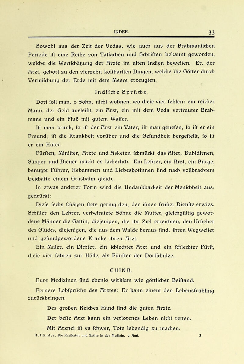 Sowohl aus der Zeit der Vedas, wie auch aus der Brabmanifcben Periode ift eine Reihe von Tatfachen und Schriften bekannt geworden, welche die Wertfchätjung der Ärzte im alten Indien beweifen. Er, der Ärzt, gehört zu den vierzehn Uoftbarften Dingen, welche die Götter durch Vermifchung der Erde mit dem Meere erzeugten. Indifche Sprüche. Dort foll man, o Sohn, nicht wohnen, wo diefe vier fehlen: ein reicher Mann, der Geld ausleiht, ein Ärzt, ein mit dem Veda vertrauter Brab- mane und ein Fluß mit gutem Waffer. Ift man krank, fo ift der Ärzt ein Vater, ift man genefen, fo ift er ein Freund; ift die Krankheit vorüber und die Gefundheit bergeftellt, fo ift er ein Hüter. Fürften, Minifter, Ärzte und Äsketen fcbmückt das Älter, Bubidirnen, Sänger und Diener macht es lächerlich. Ein Lehrer, ein Ärzt, ein Bürge, benutzte Führer, Hebammen und Liebesbotinnen find nach vollbrachtem Gefcbäfte einem Grashalm gleich. In etwas anderer Form wird die Undankbarkeit der Menfcbbeit aus-- gedriickt: Diefe fechs fcbäljen ftets gering den, der ihnen früher Dienfte erwies. Schüler den Lehrer, verheiratete Söhne die Mutter, gleichgültig gewor- dene Männer die Gattin, diejenigen, die ihr Ziel erreichten, den Urheber des Glücks, diejenigen, die aus dem Walde heraus find, ihren Wegweifer und gefundgewordene Kranke ihren Ärzt. Ein Maler, ein Dichter, ein fchlechter Ärzt und ein fcblecbter Fürft, diefe vier fahren zur Hölle, als Fünfter der Dorffcbulze. CHINÄ. Eure Medizinen find ebenfo wirkfam wie göttlicher Beiftand. Fernere Lobfprücbe des Ärztes: Er kann einem den Lebensfrübling zurückbringen. Des großen Reiches Hand find die guten Ärzte. Der befte Ärzt kann ein verlorenes Leben nicht retten. Mit Ärznei ift es fcbwer, Tote lebendig zu machen. Holländer, Die Karikatur und Satire in der Medizin. 2. Hufl. 3