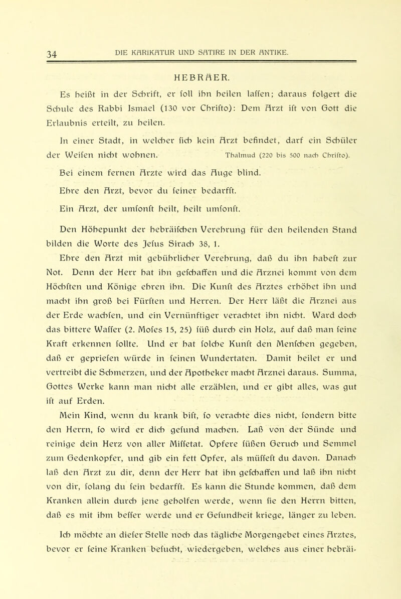 HEBRÄER. Es heißt in der Schrift, er foll ihn heilen laffen; daraus folgert die Schule des Rabbi Ismael (130 vor Cbrifto): Dem Ärzt ift von Gott die Erlaubnis erteilt, zu heilen. In einer Stadt, in welcher fich kein Ärzt befindet, darf ein Schüler der Weifen nicht wohnen. Thalmud (220 bis 500 nach Chrifto). Bei einem fernen Ärzte wird das Äuge blind. Ehre den Ärzt, bevor du feiner bedarfft. Ein Ärzt, der umfonft heilt, heilt umfonft. Den Höhepunkt der hebräifchen Verehrung für den heilenden Stand bilden die Worte des jefus Siraeb 38, 1. Ehre den Ärzt mit gebührlicher Verehrung, daß du ihn habeft zur Not. Denn der Herr bat ihn gefcbaffen und die Ärznei kommt von dem Höcbften und Könige ehren ihn. Die Kunft des Ärztes erhöbet ihn und macht ihn groß bei Fiirften und Herren. Der Herr läßt die Ärznei aus der Erde wachten, und ein Vernünftiger verachtet ihn nicht. Ward doch das bittere Waffer (2. Mofes 15, 25) fiiß durch ein Holz, auf daß man feine Kraft erkennen follte. Und er hat folcbe Kunft den Menfcben gegeben, daß er gepriefen würde in feinen Wundertaten. Damit heilet er und vertreibt die Schmerzen, und der Äpotbeker macht Ärznei daraus. Summa, Gottes Werke kann man nicht alle erzählen, und er gibt alles, was gut ift auf Erden. Mein Kind, wenn du krank bift, fo verachte dies nicht, fondern bitte den Herrn, fo wird er dich gefund machen. Laß von der Sünde und reinige dein Herz von aller Miffetat. Opfere fiißen Geruch und Semmel zum Gedenkopfer, und gib ein fett Opfer, als müffeft du davon. Danad» laß den Ärzt zu dir, denn der Herr hat ihn gefcbaffen und laß ihn nicht von dir, folang du fein bedarfft. Es kann die Stunde kommen, daß dem Kranken allein durch jene geholfen werde, wenn fie den Herrn bitten, daß es mit ihm beffer werde und er Gefundbeit kriege, länger zu leben. Id*) möchte an diefer Stelle noch das tägliche Morgengebet eines Ärztes, bevor er feine Kranken befud^t, wiedergeben, welches aus einer bebräU