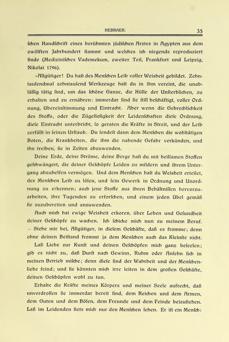 fchen Handfchrift eines berühmten jüdifcben Hrztes in Hgypten aus dem zwölften Jahrhundert ftammt und welches ich nirgends reproduziert finde (Medizinifches Vademekum, zweiter Teil, Frankfurt und Leipzig, Nikolai 1796). »Hllgütiger! Du haft des Menfchen Leib voller Weisheit gebildet. Zehn- taufendmal zehntaufend Werkzeuge haft du in ihm vereint, die unab- läffig tätig find, um das fcböne Ganze, die Hülle der Unfterblicben, zu erhalten und zu ernähren: immerdar find fie ftill befchäftigt, voller Ord- nung, Übereinftimmung und Eintracht. Fiber wenn die Gebrechlichkeit des Stoffs, oder die Zügellofigkeit der Leidenfchaften diefe Ordnung, diele Eintracht unterbricht, fo geraten die Kräfte in Streit, und der Leib zerfällt in feinen llrftaub. Du fendeft dann dem Menfchen die wohltätigen Boten, die Krankheiten, die ihm die nahende Gefahr verkünden, und ihn treiben, fie in Zeiten abzuwenden. Deine Erde, deine Ströme, deine Berge haft du mit heilfamen Stoffen gefchwängert, die deiner Gefchöpfe Leiden zu mildern und ihrem Unter- gang abzuhelfen vermögen. Und dem Menfchen haft du Weisheit erteilet, des Menfchen Leib zu löfen, und fein Gewerk in Ordnung und Unord- nung zu erkennen; auch jene Stoffe aus ihren Behältniffen hervorzu- arbeiten, ihre Tugenden zu erforfcben, und einem jeden Übel gemäß fie zuzubereiten und anzuwenden. Huch mich hat ewige Weisheit erkoren, über Leben und Gefundheit deiner Gefchöpfe zu wachen. Ich fchicke mich nun zu meinem Beruf. - Stehe mir bei, Hllgütiger, in diefem Gefcbäfte, daß es fromme; denn ohne deinen Beiftand frommt ja dem Menfchen auch das Kleinfte nicht. Laß Liebe zur Kunft und deinen Gefcböpfen mich ganz befeelen; gib es nicht zu, daß Dürft nach Gewinn, Ruhm oder Hnfehn fäch in meinen Betrieb mifcbe; denn diefe find der Wahrheit und der Menfchen- liebe feind; und fie könnten mich irre leiten in dem großen Gefchäfte, deinen Gefchöpfen wohl zu tun. Erhalte die Kräfte meines Körpers und meiner Seele aufrecht, daß unverdroffen fie immerdar bereit find, dem Reichen und dem Hrmen, dem Guten und dem Böfen, dem Freunde und dem Feinde beizuftehen. Laß im Leidenden ftets mich nur den Menfchen fehen. Er ift ein Menfch: