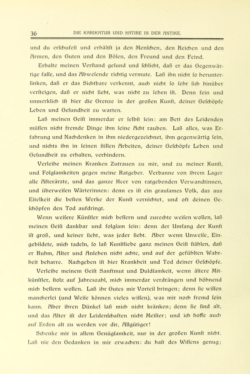 und du erfcbufeft und erbältft ja den Menfcben, den Reichen und den Armen, den Guten und den Böfen, den Freund und den Feind. Erhalte meinen Verftand gefund und fcblicbt, daß er das Gegenwart tige faffe, und das Abwefende richtig vermute. Laß ihn nicht fo berunter- finken, daß er das Sichtbare verkennt, auch nicht fo fehr fich hinüber verfteigen, daß er nicht fieht, was nicht zu fehen ift. Denn fein und unmerklich ift hier die Grenze in der großen Kunft, deiner Gefchöpfe Leben und Gefundbeit zu warten. Laß meinen Geift immerdar er felbft fein: am Bett des Leidenden müffen nicht fremde Dinge ihm feine Acht rauben. Laß alles, was Er- fabrung und Nad^denken in ihm niedergezeichnet, ihm gegenwärtig fein, und nichts ihn in feinen füllen Arbeiten, deiner Gefchöpfe Leben und Gefundbeit zu erhalten, verhindern. Verleibe meinen Kranken Zutrauen zu mir, und zu meiner Kunft, und Folgfamkeiten gegen meine Ratgeber. Verbanne von ihrem Lager alle Afterärzte, und das ganze Heer von ratgebenden Verwandtinnen, und überweifen Wärterinnen: denn es ift ein graufames Volk, das aus Eitelkeit die beften Werke der Kunft vernichtet, und oft deinen Ge- fcböpfen den Tod aufdringt. Wenn weifere Künftler mich beffern und zurechte weifen wollen, laß meinen Geift dankbar und folgfam fein: denn der Umfang der Kunft ift groß, und keiner fieht, was jeder fieht. Aber wenn Unweife, Ein- gebildete, mich tadeln, fo laß Kunftliebe ganz meinen Geift ftäblen, daß er Ruhm, Alter und Anfehen nicht achte, und auf der gefühlten Wahr- heit beharre. Nachgeben ift hier Krankheit und Tod deiner Gefchöpfe. Verleibe meinem Geift Sanftmut und Duldfamkeit, wenn ältere Mit- künftler, ftolz auf Jahreszahl, mich immerdar verdrängen und höhnend mich beffern wollen. Laß ihr Gutes mir Vorteil bringen; denn fie wiffen mand^erlei (und Weife können vieles wiffen), was mir nod> fremd fein kann. Aber ihren Dünkel laß mich nidff kränken; denn fie find alt, und das Alter ift der Leidenfd^aften nicht Meifter; und ich hoffe auch auf Erden alt zu werden vor dir, Allgütiger! Schenke mir in allem Geniigfamkeit, nur in der großen Kunft nicht. Laß nie den Gedanken in mir erwachen: du haft des Wiffens genug;