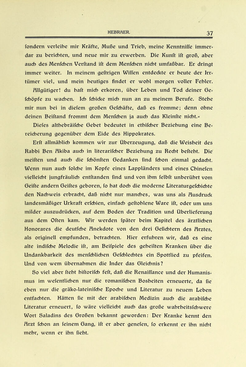 fondern verleihe mir Kräfte, Muße und Trieb, meine Kenntniffe immer-- dar zu berichten, und neue mir zu erwerben. Die Kunft ift groß, aber auch des Menfchen Verftand ift dem Menfchen nicht umfaßbar. Er dringt immer weiter. In meinem geftrigen Wiffen entdeckte er heute der Irr- tümer viel, und mein heutiges findet er wohl morgen voller Fehler. Allgütiger! du haft mich erkoren, über Leben und Tod deiner Ge- fcböpfe zu wachen. Ich fchicke mich nun an zu meinem Berufe. Stehe mir nun bei in diefem großen Gefcbäfte, daß es fromme; denn ohne deinen Beiftand frommt dem Menfchen ja auch das Kleinfte nicht.« Diefes althebräifche Gebet bedeutet in etbifcber Beziehung eine Be- reicherung gegenüber dem Eide des Hippokrates. Erft allmählich kommen wir zur Überzeugung, daß die Weisheit des Rabbi Ben Akiba auch in literarifcher Beziehung zu Recht befteht. Die meiften und auch die fchönften Gedanken find fchon einmal gedacht. Wenn nun auch folche im Kopfe eines Lappländers und eines Chinefen vielleicht jungfräulich entftanden find und von ihm felbft unberührt vom Geifte andern Geiftes geboren, fo hat doch die moderne Literaturgefchichte den Nachweis erbracht, daß nicht nur manches, was uns als Ausdruck landesmäßiger Urkraft erfchien, einfach geftohlene Ware ift, oder um uns milder auszudrücken, auf dem Boden der Tradition und Überlieferung aus dem Offen kam. Wir werden fpäter beim Kapitel des ärztlichen Honorares die deutfche Anekdote von den drei Gefichtern des Arztes, als originell empfunden, betrachten. Hier erfuhren wir, daß es eine alte indifche Melodie ift, am Beifpiele des geheilten Kranken über die Undankbarkeit des menfcblicben Gefcblecbtes ein Spottlied zu pfeifen. Und von wem übernahmen die Inder das Gleichnis? So viel aber ftebt hiftorifcb feft, daß die Renaiffance und der Humanis- mus im wefentlicben nur die romanifchen Bosheiten erneuerte, da fie eben nur die gräko-lateinifcbe Epoche und Literatur zu neuem Leben entfachten. Hätten fie mit der arabifchen Medizin auch die arabifche Literatur erneuert, fo wäre vielleicht auch das große wahrheitsfchwere Wort Saladins des Großen bekannt geworden: Der Kranke kennt den Arzt fchon an feinem Gang, ift er aber genefen, fo erkennt er ihn nicht mehr, wenn er ihn fieht.