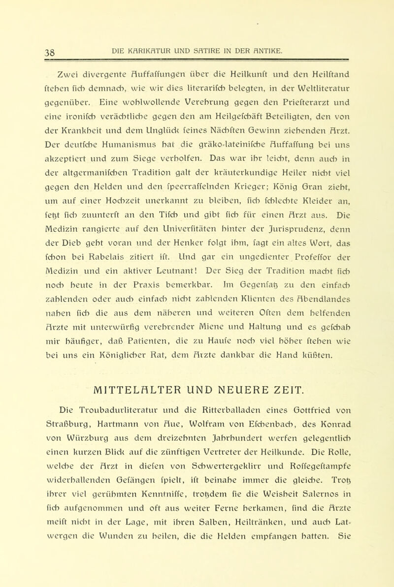 Zwei divergente Auffaffungen über die Heilkunft und den Heilftand fteben ficb demnach, wie wir dies literarifcb belegten, in der Weltliteratur gegenüber. Eine wohlwollende Verehrung gegen den Priefterarzt und eine ironifcb verächtliche gegen den am Heilgefehäft Beteiligten, den von der Krankheit und dem Unglück feines Nächften Gewinn ziehenden Arzt. Der deutfche Humanismus hat die gräko-lateinifche Auffaffung bei uns akzeptiert und zum Siege verholten. Das war ihr leicht, denn auch in der altgermanifchen Tradition galt der kräuterkundige Heiler nicht viel gegen den Helden und den fpeerraffelnden Krieger; König Gran zieht, um auf einer Hochzeit unerkannt zu bleiben, fid^ fcblecbte Kleider an, fet)t ficb zuunterft an den Tifcb und gibt fich für einen Arzt aus. Die Medizin rangierte auf den Univerfitäten hinter der Jurisprudenz, denn der Dieb gebt voran und der Henker folgt ihm, fagt ein altes Wort, das fcbon bei Rabelais zitiert ift. Und gar ein ungedienter Profeffor der Medizin und ein aktiver Leutnant! Der Sieg der Tradition macht fich noch beute in der Praxis bemerkbar. Im Gegenfatj zu den einfach zahlenden oder aud-> einfad^ nicht zahlenden Klienten des Abendlandes naben fid) die aus dem näheren und weiteren Often dem helfenden Arzte mit unterwürfig verehrender Miene und Haltung und es gefcbab mir häufiger, daß Patienten, die zu Haufe noch viel höher fteben wie bei uns ein Königlicher Rat, dem Arzte dankbar die Hand küßten. MITTELALTER UND NEUERE ZEIT. Die Troubadurliteratur und die Ritterballaden eines Gottfried von Straßburg, Hartmann von Aue, Wolfram von Efcbenbacb, des Konrad von Würzburg aus dem dreizehnten Jahrhundert werfen gelegentlidr einen kurzen Blick auf die zünftigen Vertreter der Heilkunde. Die Rolle, welche der Arzt in diefen von Schwertergeklirr und Roffegeftampfe widerballenden Gelängen fpielt, ift beinahe immer die gleidie. Trofi ihrer viel gerühmten Kenntniffe, trofidem fie die Weisheit Salernos in fid-> aufgenommen und oft aus weiter Ferne berkamen, find die Ärzte meift nicht in der Lage, mit ihren Salben, Heiltränken, und auch Lat- wergen die Wunden zu heilen, die die Helden empfangen batten. Sie