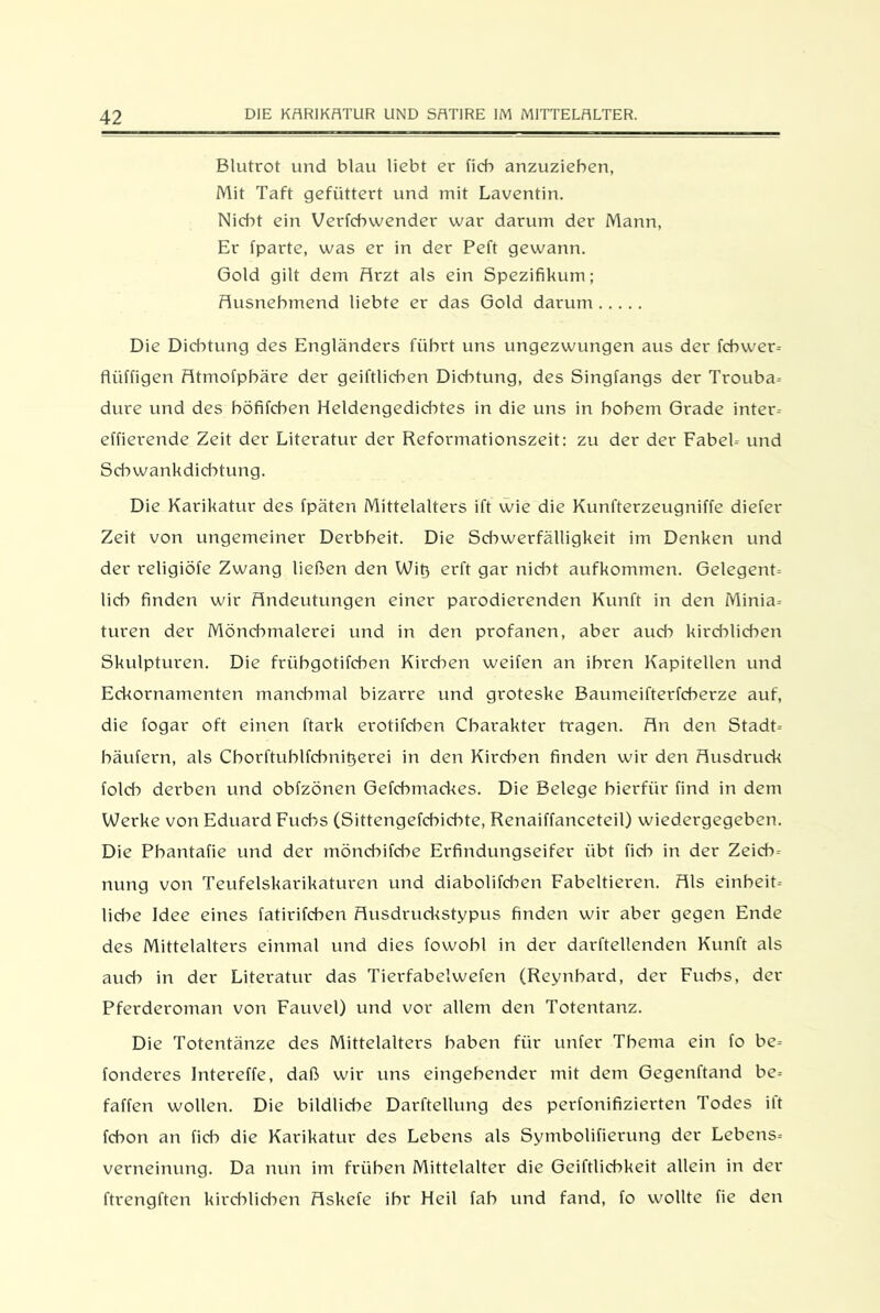 Blutrot und blau liebt er ficb anzuzieben, Mit Taft gefüttert und mit Laventin. Nidk ein Verfcbwender war darum der Mann, Er fparte, was er in der Peft gewann. Gold gilt dem Arzt als ein Spezifikum; Ausnehmend liebte er das Gold darum Die Dichtung des Engländers führt uns ungezwungen aus der fcbwer-- flüffigen Atmofpbäre der geiftlicben Dichtung, des Singfangs der Trouba- dure und des böfifcben Heldengedichtes in die uns in hohem Grade inter- effierende Zeit der Literatur der Reformationszeit: zu der der Fabel-- und Schwankdichtung. Die Karikatur des fpäten Mittelalters ift wie die Kunfterzeugniffe diefer Zeit von ungemeiner Derbheit. Die Schwerfälligkeit im Denken und der religiöfe Zwang ließen den Wiß erft gar nicht aufkommen. Gelegenh lieh finden wir Andeutungen einer parodierenden Kunft in den Minia- turen der Möndmialerei und in den profanen, aber auch kirchlichen Skulpturen. Die friibgotifeben Kirchen weifen an ihren Kapitellen und Eckornamenten manchmal bizarre und groteske Baumeifterfcberze auf, die fogar oft einen ftark erotifeben Charakter tragen. An den Stadt-- bäufern, als Cborftuhlfchnit}erei in den Kirchen finden wir den Ausdruck folcb derben und obfzönen Gefcbmackes. Die Belege hierfür find in dem Werke von Eduard Fuchs (Sittengefcbidke, Renaiffanceteil) wiedergegeben. Die Pbantafie und der mönebifebe Erfindungseifer übt fidi in der Zeid->- nung von Teufelskarikaturen und diabolifeben Fabeltieren. Als einheit- liche Idee eines fatirifeben Ausdruckstypus finden wir aber gegen Ende des Mittelalters einmal und dies fowobl in der darftellenden Kunft als aud:> in der Literatur das Tierfabelwefen (Reynbard, der Fuchs, der Pferderoman von Fauvel) und vor allem den Totentanz. Die Totentänze des Mittelalters haben für unter Thema ein fo be- fonderes Intereffe, daß wir uns eingehender mit dem Gegenftand be= faffen wollen. Die bildliche Darftellung des perfonifizierten Todes ilt febon an fid:> die Karikatur des Lebens als Symbolifierung der Lebens-- verneinung. Da nun im frühen Mittelalter die Geiftlicbkeit allein in der ftrengften kirchlichen Askefe ihr Heil fab und fand, fo wollte fie den
