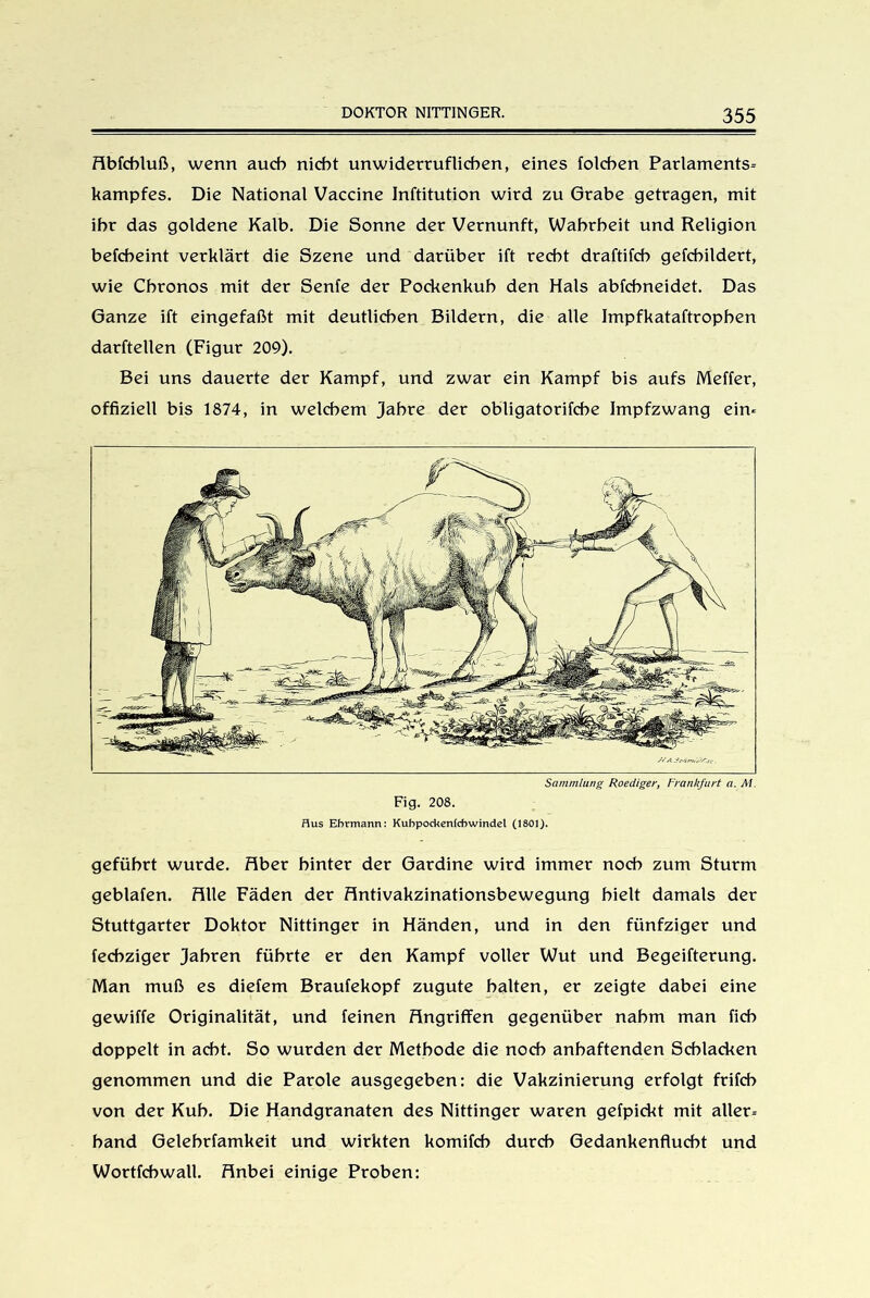 Abfcbluß, wenn auch nicht unwiderruflichen, eines folchen Parlaments- kampfes. Die National Vaccine Inftitution wird zu Grabe getragen, mit ihr das goldene Kalb. Die Sonne der Vernunft, Wahrheit und Religion befcheint verklärt die Szene und darüber ift recht draftifch gefchildert, wie Chronos mit der Senfe der Pockenkuh den Hals abfchneidet. Das Ganze ift eingefaßt mit deutlichen Bildern, die alle Impfkataftrophen darftellen (Figur 209). Bei uns dauerte der Kampf, und zwar ein Kampf bis aufs Meffer, offiziell bis 1874, in welchem Jahre der obligatorifche Impfzwang ein« Sammlung Roediger, Frankfurt a. RI. Fig. 208. flus Ehrmann: Kubpockenfcbwindet (1801). geführt wurde. Aber hinter der Gardine wird immer noch zum Sturm geblafen. Alle Fäden der Antivakzinationsbewegung hielt damals der Stuttgarter Doktor Nittinger in Händen, und in den fünfziger und fechziger Jahren führte er den Kampf voller Wut und Begeifterung. Man muß es diefem Braufekopf zugute halten, er zeigte dabei eine gewiffe Originalität, und feinen Angriffen gegenüber nahm man fich doppelt in acht. So wurden der Methode die noch anhaftenden Schlacken genommen und die Parole ausgegeben: die Vakzinierung erfolgt frifcb von der Kuh. Die Handgranaten des Nittinger waren gefpickt mit aller- hand Gelehrfamkeit und wirkten komifch durch Gedankenflucht und Wortfeh wall. Anbei einige Proben: