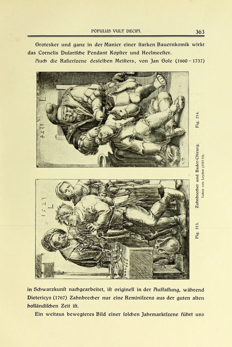 Grotesker und ganz in der Manier einer ftarken Bauernkomik wirkt das Cornelis Dufartfcbe Pendant Kopfter und Heelmeefter. Huch die Rafierfzene desfelben Meifters, von Jan Gole (1660-1737) in Scbwarzkunft nacbgearbeitet, ift originell in der Huffaffung, während Dietericys (1767) Zahnbrecher nur eine Reminifzenz aus der guten alten bolländifchen Zeit ift. Ein weitaus bewegteres Bild einer folchen Jahrmarktfzene führt uns