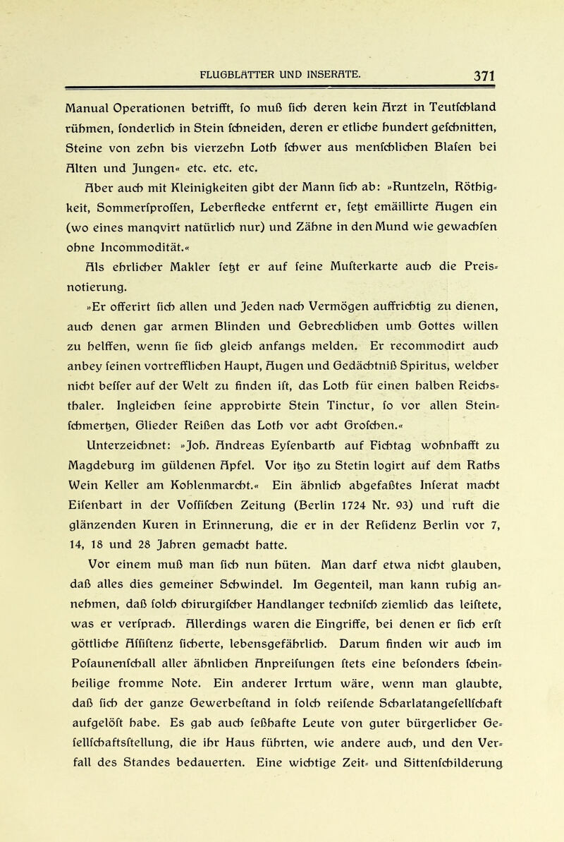 Manual Operationen betrifft, fo muß ficb deren kein Arzt in Teutfcbland rühmen, fonderlich in Stein fchneiden, deren er etliche hundert gefchnitten, Steine von zehn bis vierzehn Loth fchwer aus menfchlichen Btafen bei Fitten und Jungen« etc. etc. etc. Fiber auch mit Kleinigkeiten gibt der Mann ficb ab: »Runtzetn, Rötbig* keit, Sommerfproffen, Leberflecke entfernt er, fetff emäillirte Fiugen ein (wo eines manqvirt natürlich nur) und Zähne in den Mund wie gewacbfen ohne Incommodität.« Fils ehrlicher Makler fetjt er auf feine Mufterkarte auch die Preis* notierung. »Er offerirt ficb allen und Jeden nach Vermögen auffricbtig zu dienen, auch denen gar armen Blinden und Gebrechlichen umb Gottes willen zu belffen, wenn fie ficb gleich anfangs melden. Er recommodirt auch anbey feinen vortrefflichen Haupt, Fiugen und Gedäebtniß Spiritus, welcher nicht beffer auf der Welt zu finden ift, das Loth für einen halben Reichs* thaler. Ingleichen feine approbirte Stein Tinctur, fo vor allen Stein* fcbmertjen, Glieder Reißen das Loth vor acht Grofchen.« Unterzeichnet: »Job. Andreas Eyfenbarth auf Ficbtag wobnbafft zu Magdeburg im güldenen Apfel. Vor itjo zu Stetin logirt auf dem Raths Wein Keller am Koblenmarcbt.« Ein ähnlich abgefaßtes Inferat macht Eifenbart in der Voffifchen Zeitung (Berlin 1724 Nr. 93) und ruft die glänzenden Kuren in Erinnerung, die er in der Refidenz Berlin vor 7, 14, 18 und 28 Jahren gemacht hatte. Vor einem muß man ficb nun hüten. Man darf etwa nicht glauben, daß alles dies gemeiner Schwindel. Im Gegenteil, man kann ruhig an* nehmen, daß folcb cbirurgifcber Handlanger technifch ziemlich das leiftete, was er verfprach. Allerdings waren die Eingriffe, bei denen er ficb erft göttliche Affiftenz fieberte, lebensgefährlich. Darum finden wir auch im Pofaunenfchall aller ähnlichen Anpreifungen ftets eine befonders fchein* heilige fromme Note. Ein anderer Irrtum wäre, wenn man glaubte, daß ficb der ganze Gewerbeftand in folcb reifende Scharlatangefellfchaft aufgelöft habe. Es gab auch feßhafte Leute von guter bürgerlicher Ge* fellfchaftsftellung, die ihr Haus führten, wie andere auch, und den Ver* fall des Standes bedauerten. Eine wichtige Zeit* und Sittenfchilderung