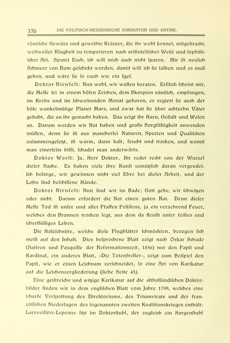 römifche Gewürz und geweihte Kräuter, die ihr wohl kennet, mitgebracht, weltweiter Klugheit zu temperieren nach ariftotelifcher Weife und fopbiftk fcher Art. Sputet Euch, ich will mich auch nicht fparen. Mir ift neulich Schmeer von Rom gefchickt worden, damit will ich fie falben und es muß gehen, und wäre fie fo rauh wie ein Igel. Doktor Nirnfeft: Nun wohl, wir wollen beraten. Erftlicb rebeint mir, die Meffe fei in einem böfen Zeichen, dem Skorpion nämlich, empfangen, im Krebs und im fchweinenden Monat geboren, es regiert fie auch der böfe wankelmütige Planet Mars, und zwar bat fie über achtzehn Väter gehabt, die an ihr gemacht haben. Das zeigt ihr Harn, Geftalt und Wefen an. Darum werden wir Not haben und große Sorgfältigkeit anwenden müffen, denn fie ift aus mancherlei Naturen, Spezien und Qualitäten zufammengefet)t, ift warm, dann kalt, feucht und trocken, und womit man einerfeits hilft, fchadet man anderwärts. Doktor Worft: ja, Herr Doktor, Ihr redet recht von der Wurzel diefer Sache. Es haben viele ihre Kunft unnütjlicb daran vergeudet. Ich beforge, wir gewinnen nicht viel Ehre bei diefer Arbeit, und der Lohn find befchiffene Hände. Doktor Nirnfeft: Nun find wir im Bade; Gott gebe, wir febwitjen oder nicht. Darum erfordert die Not einen guten Rat. Denn diefer Meffe Tod ift unfer und aller Pfaffen Peftilenz, ja ein verzehrend Feuer, welches den Bronnen trocken legt, aus dem da fleußt unfer feiftes und überflüffiges Leben. Die Holzfchnitte, welche diefe Flugblätter fcbmückten, bezogen ficb meift auf den Inhalt. Dies befprochene Blatt zeigt nad) Oskar Schade (Satiren und Pasquille der Reformationszeit, 1856) nur den Papft und Kardinal, ein anderes Blatt, »Die Totenfreffer«, zeigt zum Beifpiel den Papft, wie er einen Leidmam zerfebneidet, fo eine Art von Karikatur auf die Leichenzergliederung (fiebe Seite 45). Eine geiftreicbe und wit)ige Karikatur auf die altbolländifchen Doktor-- bilder finden wir in dem englifchen Blatt vom Jahre 1799, welches eine febarfe Verfpottung des Direktoriums, des Triumvirats und der fram zöfifchen Niederlagen des fogenannten zweiten Koalitionskrieges enthält: Lareveillere-Lepeaux fitjt im Doktorftuhl, der zugleid) ein Sorgenftubl