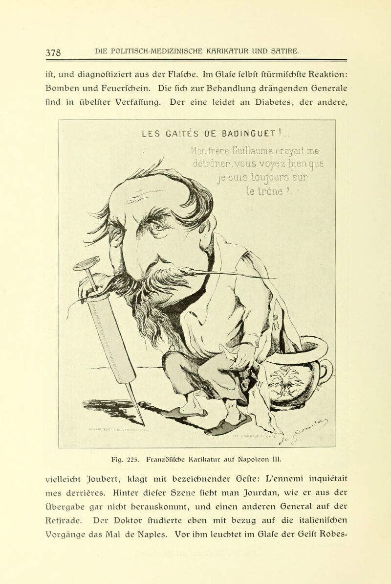 ift, und diagnoftiziert aus der Flafcbe. Im Glafe felbft ftürmifcbfte Reaktion: Bomben und Feuerfcbein. Die lieb zur Behandlung drängenden Generale find in iibelfter Verfaffung. Der eine leidet an Diabetes, der andere, LES GA1TES DE BADINGUET1.. Fig. 225. Franzöfifcbe Karikatur auf Napoleon 111. vielleicht Joubert, klagt mit bezeichnender Gefte: L’ennemi inquietait mes derrieres. Hinter diefer Szene fieht man Jourdan, wie er aus der Übergabe gar nicht herauskommt, und einen anderen General auf der Retirade. Der Doktor ftudierte eben mit bezug auf die italienifchen Vorgänge das Mal de Naples. Vor ihm leuchtet im Glafe der Geift Robes=