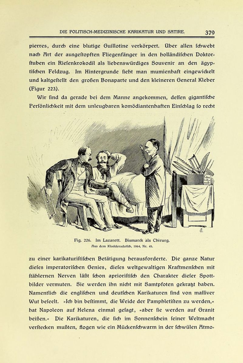 pierres, durch eine blutige Guillotine verkörpert. Über allen fchwebt nach Hrt der ausgeftopften Fliegenfänger in den bolländifcben Doktor- ftuben ein Riefenkrokodil als liebenswürdiges Souvenir an den ägyp- tifchen Feldzug. Im Hintergründe fiebt man mumienhaft eingewickelt und kaltgeftellt den großen Bonaparte und den kleineren General Kleber (Figur 223). Wir find da gerade bei dem Manne angekommen, deffen gigantifcbe Perfönlicbkeit mit dem unleugbaren komödiantenhaften Einfchlag fo recht zu einer karikaturiftifcben Betätigung herausforderte. Die ganze Natur diefes imperatorifchen Genies, diefes weltgewaltigen Kraftmenfcben mit ftäblernen Nerven läßt fchon aprioriftifcb den Charakter diefer Spott- bilder vermuten. Sie werden ihn nicht mit Samtpfoten gekraut haben. Namentlich die englifcben und deutfchen Karikaturen find von maffiver Wut befeelt. »Ich bin beftimmt, die Weide der Pamphletiften zu werden,« bat Napoleon auf Helena einmal getagt, »aber fie werden auf Granit beißen.« Die Karikaturen, die fich im Sonnenfehein feiner Weltmacht verftecken mußten, flogen wie ein Mückenfcbwarm in der febwülen Htmo-