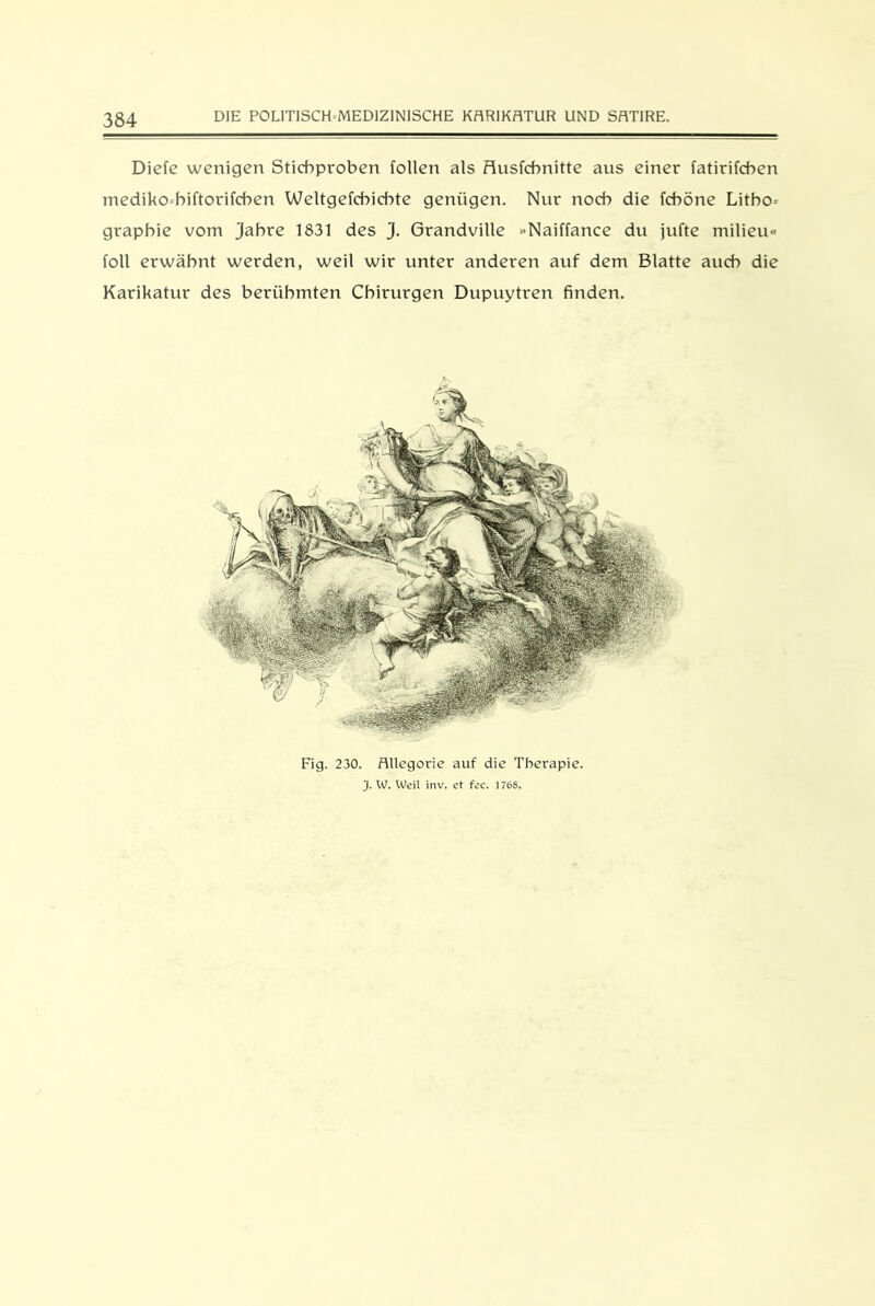 Diefe wenigen Stichproben follen als flusfchnitte aus einer fatirifchen mediko-hiftorifchen Weltgefchichte genügen. Nur noch die fcböne Litho- graphie vom Jahre 1831 des J. Grandville »Naiffance du jufte milieu« foll erwähnt werden, weil wir unter anderen auf dem Blatte auch die Karikatur des berühmten Chirurgen Dupuytren finden. Fig. 230. Allegorie auf die Therapie. J. W. Weil inv. et fec. 1768.