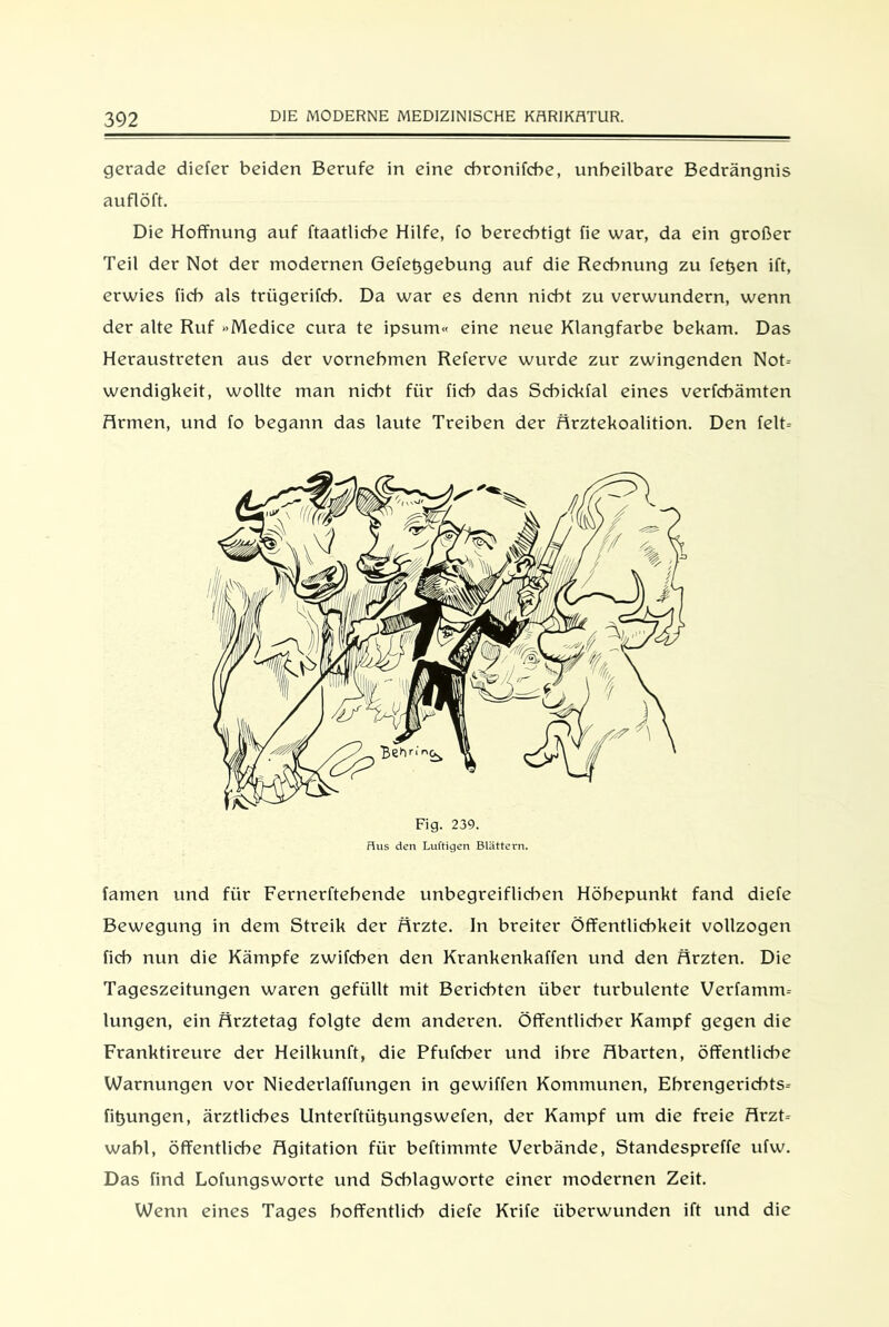 gerade diefer beiden Berufe in eine cbronifcbe, unheilbare Bedrängnis auflöft. Die Hoffnung auf ftaatlicbe Hilfe, fo berechtigt fie war, da ein großer Teil der Not der modernen Gefetjgebung auf die Rechnung zu fetjen ift, erwies fich als trügerifch. Da war es denn nicht zu verwundern, wenn der alte Ruf »Medice cura te ipsum« eine neue Klangfarbe bekam. Das Heraustreten aus der vornehmen Referve wurde zur zwingenden Not- wendigkeit, wollte man nicht für fich das Schickfal eines verfchämten Armen, und fo begann das laute Treiben der Ärztekoalition. Den feit- Fig. 239. Hus den Luftigen Blättern. famen und für Fernerftehende unbegreiflichen Höhepunkt fand diefe Bewegung in dem Streik der Arzte. In breiter Öffentlichkeit vollzogen fich nun die Kämpfe zwifchen den Krankenkaffen und den Ärzten. Die Tageszeitungen waren gefüllt mit Berichten über turbulente Verfamm- lungen, ein Ärztetag folgte dem anderen. Öffentlicher Kampf gegen die Franktireure der Heilkunft, die Pfufcher und ihre Abarten, öffentliche Warnungen vor Niederlaffungen in gewiffen Kommunen, Ehrengerichts- fit)ungen, ärztliches Unterftüt)ungswefen, der Kampf um die freie Arzt- wahl, öffentliche Agitation für beftimmte Verbände, Standespreffe ufw. Das find Lofungsworte und Scblagworte einer modernen Zeit. Wenn eines Tages hoffentlich diefe Krife überwunden ift und die