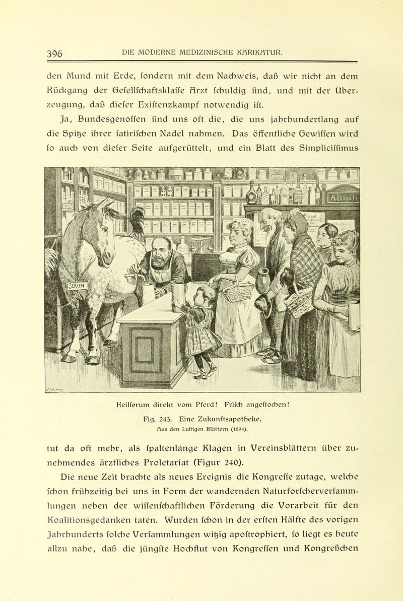 3% den Mund mit Erde, fondern mit dem Nachweis, daß wir nicht an dem Rückgang der Gefellfchaftsklaffe ffirzt fchuldig find, und mit der Über-- zeugung, daß diefer Exiftenzkampf notwendig ift. ja, Bundesgenoffen find uns oft die, die uns jahrhundertlang auf die Spitje ihrer fatirifchen Nadel nahmen. Das öffentliche Gewiffen wird fo auch von diefer Seite aufgerüttelt, und ein Blatt des Simpliciffimus Heilferum direkt vom Pferd! Frifcb angeftocben! Fig. 243. Eine Zukunftsapotheke. Hus den Luftigen Blättern (1894). tut da oft mehr, als fpaltenlange Klagen in Vereinsblättern über zu= nehmendes ärztliches Proletariat (Figur 240). Die neue Zeit brachte als neues Ereignis die Kongreffe zutage, welche fchon frühzeitig bei uns in Form der wandernden Natur forfcherverfanum lungen neben der wiffenfcbaftlicben Förderung die Vorarbeit für den Koalitionsgedanken taten. Wurden fchon in der erften Hälfte des vorigen Jahrhunderts folche Verfammlungen witjig apoftrophiert, fo liegt es heute allzu nahe, daß die jüngfte Hochflut von Kongreffen und Kongreßchen