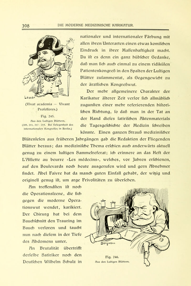 nationaler und internationaler Färbung mit allen ihren Unterarten einen etwas komifcben Eindruck in ihrer Maffenhaftigkeit macht. Da ift es denn ein ganz hübfcher Gedanke, daß man fich auch einmal zu einem ridikülen Patientenkongreß in den Spalten der Luftigen Blätter zufammentat, als Gegengewicht zu der ärztlichen Kongreßwut. Der mehr allgemeinere Charakter der Karikatur älterer Zeit vertor fich allmählich zugunften einer mehr referierenden hiftori= fchen Richtung, fo daß man in der Tat an der Hand diefes fatirifchen Faktenmaterials die Tagesgefchichte der Medizin fchreiben könnte. Einen ganzen Strauß medizinifcher Blütenlefen aus früheren Jahrgängen gab die Redaktion der Fliegenden Blätter heraus; das tnedizinifche Thema erfchien auch anderwärts aktuell genug zu einem luftigen Sammelreferat; ich erinnere an das Heft der L’Flffiette au beurre »Les medecins«, welches, vor Jahren erfchienen, auf den Boulevards noch heute ausgerufen wird und gern Fibnebmer findet. Fibel Faivre bat da manch guten Einfall gehabt, der wit)ig und originell genug ift, um arge Frivolitäten zu iiberfehen. Flm treffendften ift noch die Operationsfzene, die fich gegen die moderne Opera= tionswut wendet, karikiert. Der Chirurg bat bei dem Baucbfchnitt den Trauring im Bauch verloren und taucht nun nach diefem in der Tiefe des Flbdomens unter. Fln Brutalität übertrifft derfelbe Satiriker noch den Deutfcben Wilhelm Schulz in La 553 (Vivat academia — Vivant Profcffores.) Fig. 245. Hus den Luftigen Blättern. (209, 211, 217—219. Bei Gelegenheit des internationalen Kongreffes in Berlin.)