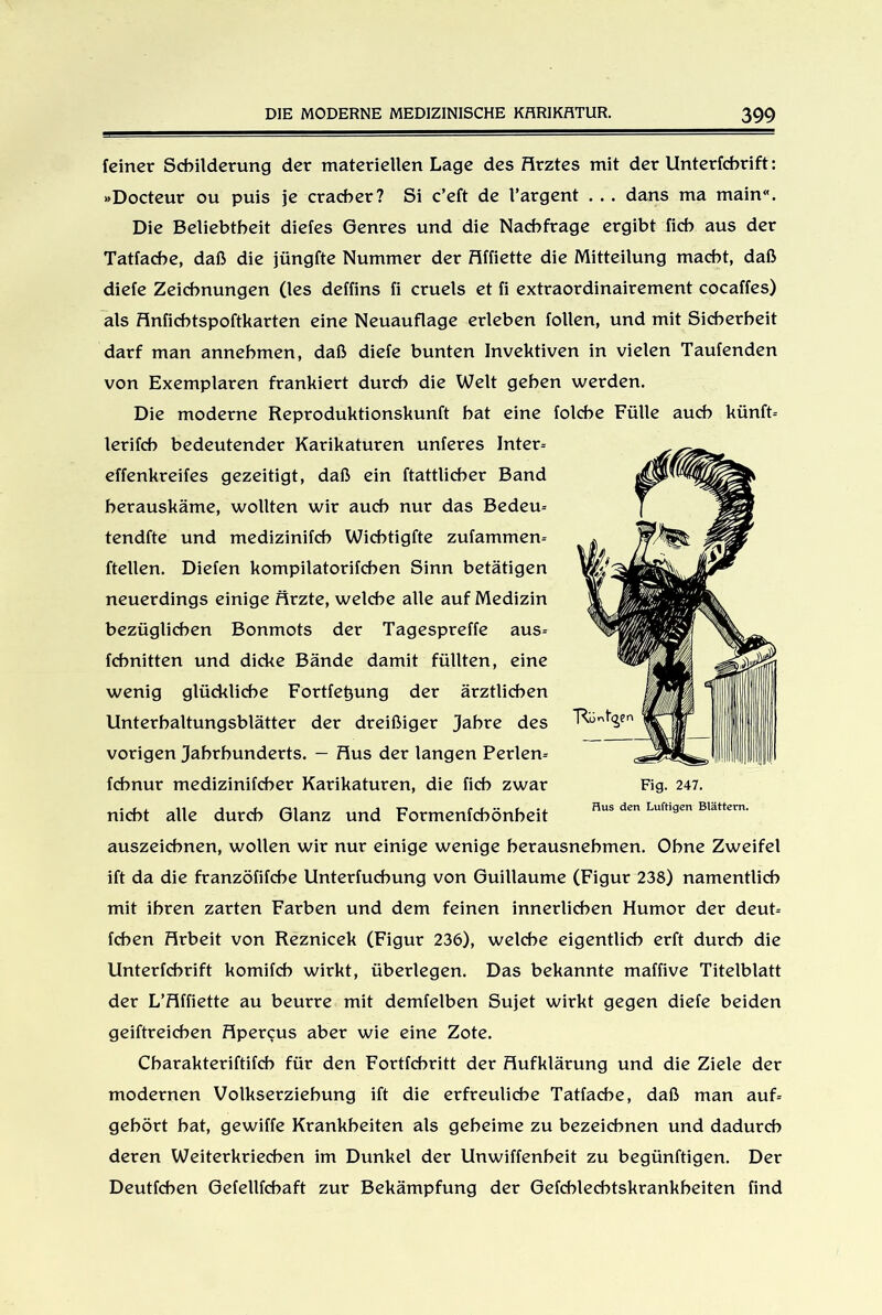 feiner Schilderung der materiellen Lage des Hrztes mit der Unterfcbrift: »Docteur ou puis je cracber? Si c’eft de l’argent . . . dans ma main“. Die Beliebtheit diefes Genres und die Nachfrage ergibt fich aus der Tatfache, daß die jüngfte Nummer der Hffiette die Mitteilung macht, daß diefe Zeichnungen (les deffins fi cruels et fi extraordinairement cocaffes) als Hnficbtspoftkarten eine Neuauflage erleben follen, und mit Sicherheit darf man annehmen, daß diefe bunten Invektiven in vielen Taufenden von Exemplaren frankiert durch die Welt gehen werden. Die moderne Reproduktionskunft hat eine folche Fülle auch künft* lerifcb bedeutender Karikaturen unferes Inter* effenkreifes gezeitigt, daß ein ftattlicber Band herauskäme, wollten wir auch nur das Bedeu* tendfte und medizinifcb Wicbtigfte zufammen* ftellen. Dielen kompilatorifcben Sinn betätigen neuerdings einige Ärzte, welche alle auf Medizin bezüglichen Bonmots der Tagespreffe aus* fchnitten und dicke Bände damit füllten, eine wenig glückliche Fortfetjung der ärztlichen Unterhaltungsblätter der dreißiger Jahre des vorigen Jahrhunderts. — Hus der langen Perlen* fchnur medizinifcher Karikaturen, die fich zwar nicht alle durch Glanz und Formenfchönheit auszeichnen, wollen wir nur einige wenige herausnebmen. Ohne Zweifel ift da die franzöfifche Unterfuchung von Guillaume (Figur 238) namentlich mit ihren zarten Farben und dem feinen innerlichen Humor der deut* feben Hrbeit von Reznicek (Figur 236), welche eigentlich erft durch die Unterfcbrift komifcb wirkt, überlegen. Das bekannte maffive Titelblatt der L’Hffiette au beurre mit demfelben Sujet wirkt gegen diefe beiden geiftreicben Hpercus aber wie eine Zote. Charakteriftifch für den Fortfehritt der Hufklärung und die Ziele der modernen Volkserziehung ift die erfreuliche Tatfache, daß man auf* gehört hat, gewiffe Krankheiten als geheime zu bezeichnen und dadurch deren Weiterkriechen im Dunkel der Unwiffenheit zu begünftigen. Der Deutfcben Gefellfchaft zur Bekämpfung der Gefchlechtskrankheiten find Fig. 247. Hus den Luftigen Blättern.